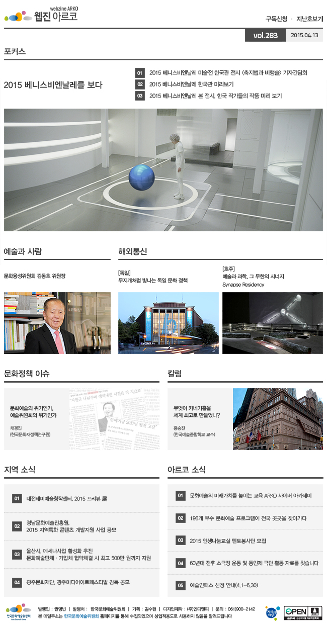 [포커스] 2015 베니스비엔날레를 보다, ① 2015 베니스비엔날레 미술전 한국관 전시 <축지법과 비행술> 기자간담회, ② 2015 베니스비엔날레 한국관 미리보기, ③ 2015 베니스비엔날레 본 전시, 한국 작가들의 작품 미리 보기, [예술과 사람] 문화융성위원회 김동호 위원장, [해외통신] (독일) 무지개처럼 빛나는 독일 문화 정책, (호주) 예술과 과학, 그 무한의 시너지 Synapse Residency, [문화정책 이슈] 문화예술의 위기인가, 예술위원회의 위기인가, 채경진(한국문화재정책연구원), [칼럼] 무엇이 카네기홀을 세계 최고로 만들었나? 홍승찬(한국예술종합학교 교수) [지역 소식] 01 대전테미예술창작센터, 2015 프리뷰 展, 02 경남문화예술진흥원, 2015 지역특화 콘텐츠 개발지원 사업 공모, 03 울산시, 메세나사업 활성화 추진 문화예술단체·기업체 협약체결 시 최고 500만 원까지 지원, 04 광주문화재단, 광주미디어아트페스티벌 감독 공모, [아르코 소식] 01 문화예술의 미래가치를 높이는 교육 ARKO 사이버 아카데미, 02 196개 우수 문화예술 프로그램이 전국 곳곳을 찾아가다, 03 2015 인생나눔교실 멘토봉사단 모집, 04 60년대 전후 소극장 운동 및 동인제 극단 활동 자료를 찾습니다, 05 예술인패스 신청 안내(4.1-6.30), 발행인_권영빈, 발행처_한국문화예술위원회, 기획_김수현, 디자인제작_(주)인디엔피, 문의_061)900-2142, 본 메일주소는 한국문화예술위원회 홈페이지를 통해 수집되었으며 상업적용도로 사용하지 않음을 알려드립니다