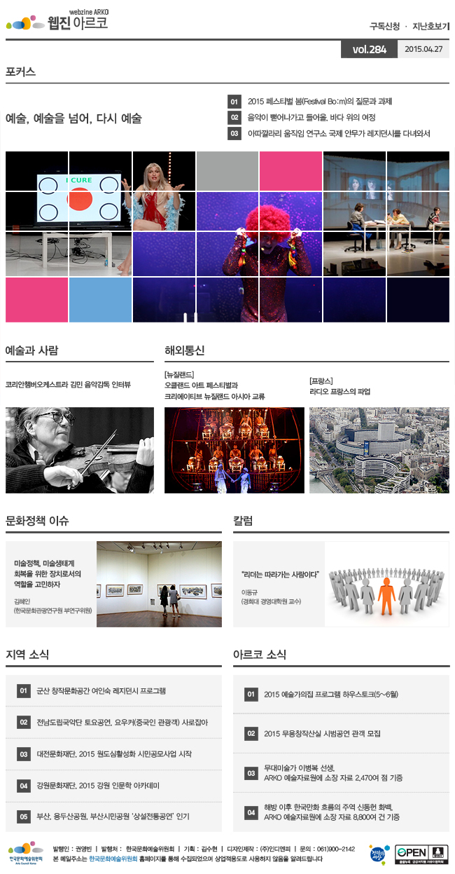 아르코웹진 구독신청 ㆍ 지난호보기 vol.284 2015.04.27, [포커스]예술, 예술을 넘어, 다시 예술, ① 2015 페스티벌 봄(Festival Bo:m)의 질문과 과제, ② 음악이 뻗어나가고 들어올, 바다 위의 여정, ③ 아따깔라리 움직임 연구소 국제 안무가 레지던시를 다녀와서, [예술과 사람] 코리안챔버오케스트라 김민 음악감독 인터뷰, [해외통신] (뉴질랜드) 오클랜드 아트 페스티벌과 크리에이티브 뉴질랜드 아시아 교류, (프랑스) 라디오 프랑스의 파업, [문화정책 이슈] 미술정책, 미술생태계 회복을 위한 장치로서의 역할을 고민하자, 김혜인 (한국문화관광연구원 부연구위원), [칼럼] "리더는 따라가는 사람이다", 이동규 (경희대 경영대학원 교수), [지역 소식] 01 군산 창작문화공간 여인숙 레지던시 프로그램, 02 전남도립국악단 토요공연, 요우커(중국인 관광객) 사로잡아, 03 대전문화재단, 2015 원도심활성화 시민공모사업 시작, 04 강원문화재단, 2015 강원 인문학 아카데미, 05 부산, 용두산공원, 부산시민공원 ‘상설전통공연’ 인기, [아르코 소식] 01 2015 예술가의집 프로그램 하우스토크(5~6월), 02 2015 무용창작산실 시범공연 관객 모집, 03 무대미술가 이병복 선생, ARKO 예술자료원에 소장 자료 2,470여 점 기증, 04 해방 이후 한국만화 흐름의 주역 신동헌 화백, ARKO 예술자료원에 소장 자료 8,800여 건 기증, 발행인_권영빈, 발행처_한국문화예술위원회, 기획_김수현, 디자인제작_(주)인디엔피, 문의_061)900-2142, 본 메일주소는 한국문화예술위원회 홈페이지를 통해 수집되었으며 상업적용도로 사용하지 않음을 알려드립니다