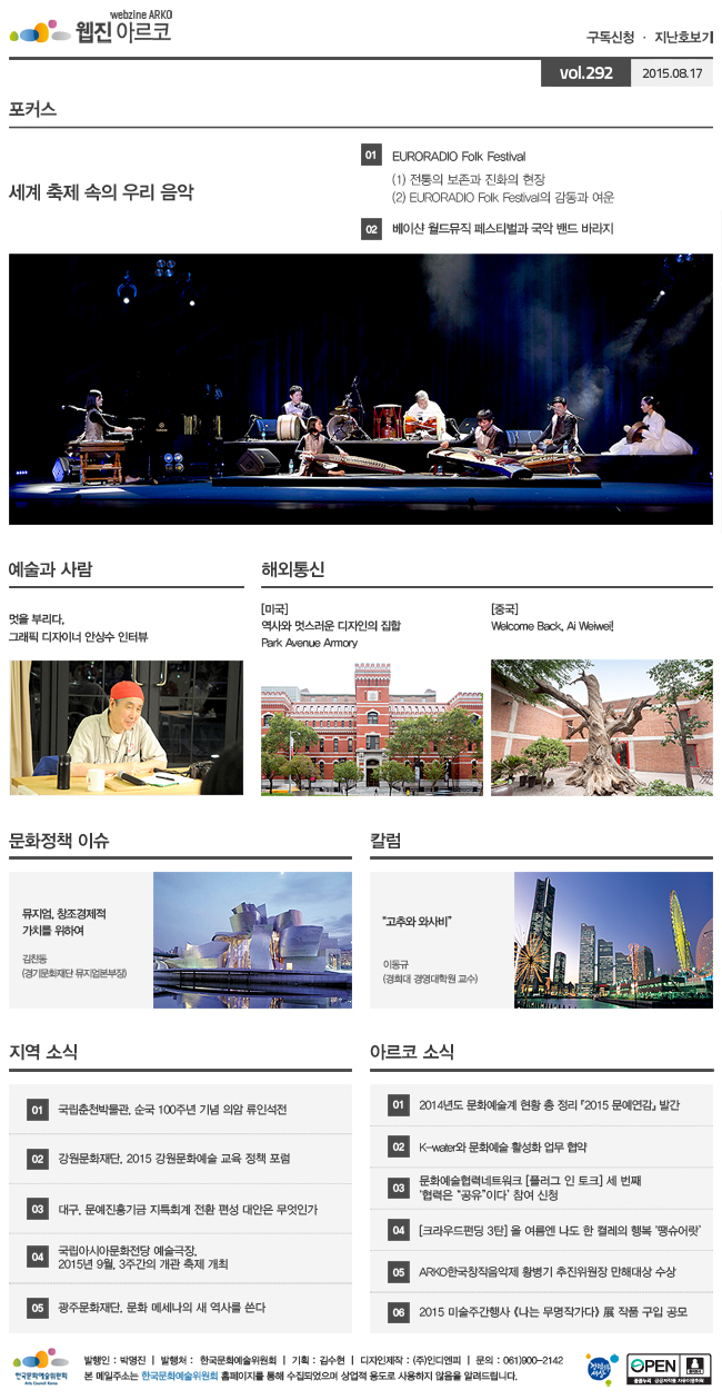 아르코웹진 구독신청ㆍ지난호보기 vol.291 2015.08.03, [포커스]세계 축제 속의 우리 음악, 01 EURORADIO Folk Festival, (1) 전통의 보존과 진화의 현장, (2) EURORADIO Folk Festival의 감동과 여운, 02 베이샨 월드뮤직 페스티벌과 국악 밴드 바라지, [예술과 사람] 멋을 부리다, 그래픽 디자이너 안상수 인터뷰, [해외통신] (미국) 역사와 멋스러운 디자인의 집합 Park Avenue Armory, (중국) Welcome Back, Ai Weiwei!, [문화정책 이슈] 뮤지엄, 창조경제적 가치를 위하여_김찬동 (경기문화재단 뮤지엄본부장), [칼럼] “고추와 와사비”_이동규 (경희대 경영대학원 교수), [지역 소식] 01 국립춘천박물관, 순국 100주년 기념 의암 류인석전, 02 강원문화재단, 2015 강원문화예술 교육 정책 포럼, 03 대구, 문예진흥기금 지특회계 전환 편성 대안은 무엇인가, 04 국립아시아문화전당 예술극장, 2015년 9월, 3주간의 개관 축제 개최, 05 광주문화재단, 문화 메세나의 새 역사를 쓴다, [아르코 소식] 01 2014년도 문화예술계 현황 총 정리 『2015 문예연감』 발간, 02 K-water와 문화예술 활성화 업무 협약, 03 문화예술협력네트워크 [플러그 인 토크] 세 번째 ‘협력은 “공유”이다’ 참여 신청, 04 [크라우드펀딩 3탄] 올 여름엔 나도 한 켤레의 행복 ‘땡슈어랏’, 05 ARKO한국창작음악제 황병기 추진위원장 만해대상 수상, 06 2015 미술주간행사 《나는 무명작가다》 展 작품 구입 공모, 발행인_박명진, 발행처_한국문화예술위원회, 기획_김수현, 디자인제작_(주)인디엔피, 문의_061)900-2142, 본 메일주소는 한국문화예술위원회 홈페이지를 통해 수집되었으며 상업적용도로 사용하지 않음을 알려드립니다