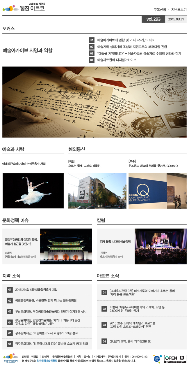 아르코웹진 구독신청ㆍ지난호보기 vol.293 2015.08.31, 예술아카이브 사명과 역할, [포커스]01 예술아카이브에 관한 몇 가지 딱딱한 이야기, 02 예술기록 생태계의 조성과 지원으로의 패러다임 전환, 03“예술을 기억합니다” - 예술자료원 예술자료 수집의 성과와 한계, 04 예술자료원의 디지털아카이브, [예술과 사람] 아메리칸발레시어터 수석무용수 서희, [해외통신](독일)오르는 월세. 그래도 베를린, (호주)퀸즈랜드 예술의 뿌리를 찾아서, GOMA Q, [문화정책 이슈]문화유산공간의 상업적 활용, 어떻게 접근할 것인가? 송희영 (서울예술대학교 예술경영 전공 교수), [칼럼]경제 불황 시대의 예술정책_김정수 (한양대학교 행정학과 교수), [지역 소식]01 2015 제4회 대전마을합창축제 개최, 02 국립춘천박물관, 박물관과 함께 떠나는 문화탐방단, 03 부산문화재단, 부산공연예술연습공간 하반기 정기대관 실시, 04 부산문화재단, 감만창의문화촌, 지역 내 커뮤니티 공간 ‘공작소 감만’, ‘문화복덕방’ 개관, 05 광주문화재단, ‘어린이놀이도시 in 광주1’ 23일 성료, 06 광주문화재단, ‘인문학시대의 감성’ 문순태 소설가 공개 강좌, [아르코 소식]01 [크라우드펀딩 3탄] 미숫가루와 이야기가 흐르는 동네 ‘가리 봉봉 프로젝트’, 02 이병복, 박동우 무대미술가의 스케치, 도면 등 2,600여 점 온라인 공개, 03 2015 호주 노마딕 레지던스 프로그램 ‘드림 타임 스토리-트레이싱’ 추진, 04 생(生)의 고백, 춤의 기억(記憶) 展, 발행인_박명진, 발행처_한국문화예술위원회,기획_김수현,디자인제작_(주)인디엔피,문의_061)900-2142, 본 메일주소는 한국문화예술위원회 홈페이지를 통해 수집되었으며 상업적용도로 사용하지 않음을 알려드립니다.