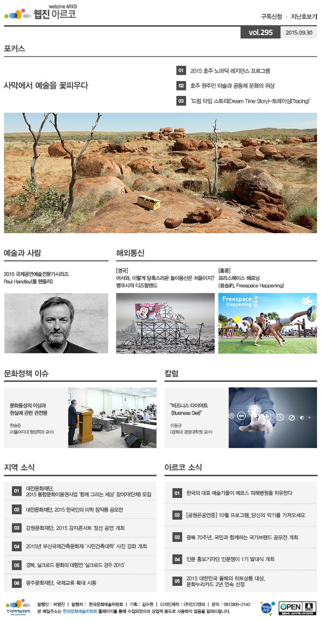 아르코웹진 구독신청ㆍ지난호보기 vol.295 2015.09.30, [포커스] 사막에서 예술을 꽃피우다, 01 2015 호주 노마딕 레지던스 프로그램, 02 호주 원주민 미술과 공동체 문화의 위상, 03‘드림 타임 스토리(Dream Time Story)-트레이싱(Tracing)’, [예술과 사람] 2015 국제공연예술전문가시리즈 Paul Handley(폴 핸들리), [해외통신] (영국) 어서와, 이렇게 당혹스러운 놀이동산은 처음이지? 뱅크시의 디즈멀랜드, (홍콩) 프리스페이스 해프닝(自由約, Freespace Happening), [문화정책 이슈] 문화융성의 이상과 현실에 관한 관전평, 한승준 (서울여자대 행정학과 교수), [칼럼] 비즈니스 다이어트(Business Diet)_이동규 (경희대 경영대학원 교수), [지역 소식] 01 대전문화재단, 2015 통합문화이용권사업 ‘함께 그리는 세상’ 참여자(단체) 모집, 02 대전문화재단, 2015 한국인의 미학 창작품 공모전, 03 강원문화재단, 2015 감자콘서트 정선 공연 개최, 04 2015년 부산국제건축문화제 ‘시민건축대학’ 사진 강좌 개최, 05 경북, 실크로드 문화의 대향연 ‘실크로드 경주 2015’, 06 광주문화재단, 국제교류 확대 시동, [아르코 소식] 01 한국의 대표 예술가들이 메르스 피해병원을 치유한다, 02 [공원은공연중] 10월 프로그램_당신의 악기를 가져오세요, 03 광복 70주년, 국민과 함께하는 국가브랜드 공모전 개최, 04 인문 홍보기자단 인문쟁이 1기 발대식 개최, 05 2015 대한민국 올해의 히트상품 대상, 문화누리카드 2년 연속 선정, 발행인_박명진, 발행처_한국문화예술위원회, 기획_김수현, 디자인제작_(주)인디엔피, 문의_061)900-2142, 본 메일주소는 한국문화예술위원회 홈페이지를 통해 수집되었으며 상업적용도로 사용하지 않음을 알려드립니다