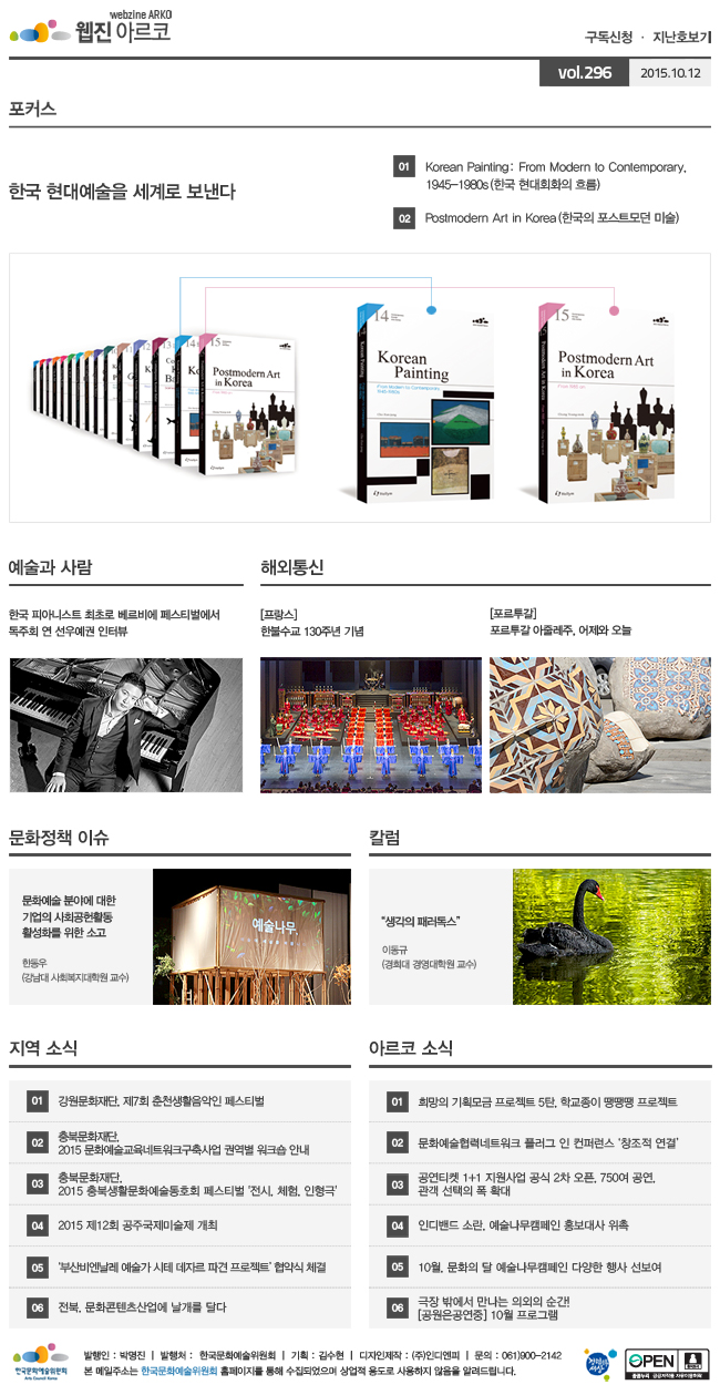 아르코웹진 구독신청·지난호보기 vol.296 2015.10.12, [포커스]한국 현대예술을 세계로 보낸다, 01 Korean Painting: From Modern to Contemporary, 1945-1980s(한국 현대회화의 흐름), 02 Postmodern Art in Korea(한국의 포스트모던 미술), [예술과 사람]한국 피아니스트 최초로 베르비에 페스티벌에서 독주회 연 선우예권 인터뷰, [해외통신]01 (프랑스) 한불수교 130주년 기념, 02 (포르투갈) 포르투갈 아줄레주, 어제와 오늘, [문화정책 이슈]문화예술 분야에 대한 기업의 사회공헌활동 활성화를 위한 소고, 한동우 (강남대 사회복지대학원 교수), [칼럼]'생각의 패러독스', 이동규 (경희대 경영대학원 교수), [지역 소식]01 강원문화재단, 제7회 춘천생활음악인 페스티벌, 02 충북문화재단, 2015 문화예술교육네트워크구축사업 권역별 워크숍 안내, 03 충북문화재단, 2015 충북생활문화예술동호회 페스티벌 '전시, 체험, 인형극', 04 2015 제12회 공주국제미술제 개최, 05 ‘부산비엔날레 예술가 시테 데자르 파견 프로젝트’ 협약식 체결, 06 전북, 문화콘텐츠산업에 날개를 달다, [아르코 소식]01 희망의 기획모금 프로젝트 5탄, 학교종이 땡땡땡 프로젝트, 02 문화예술협력네트워크 플러그 인 컨퍼런스 ‘창조적 연결’, 03 공연티켓 1+1 지원사업 공식 2차 오픈, 750여 공연, 관객 선택의 폭 확대, 04 인디밴드 소란, 예술나무캠페인 홍보대사 위촉, 05 10월, 문화의 달 예술나무캠페인 다양한 행사 선보여, 06 극장 밖에서 만나는 의외의 순간! [공원은공연중] 10월 프로그램, 발행인_박명진, 발행처_한국문화예술위원회,기획_김수현,디자인제작_(주)인디엔피, 문의_061)900-2142, 본 메일주소는 한국문화예술위원회 홈페이지를 통해 수집되었으며 상업적용도로 사용하지 않음을 알려드립니다