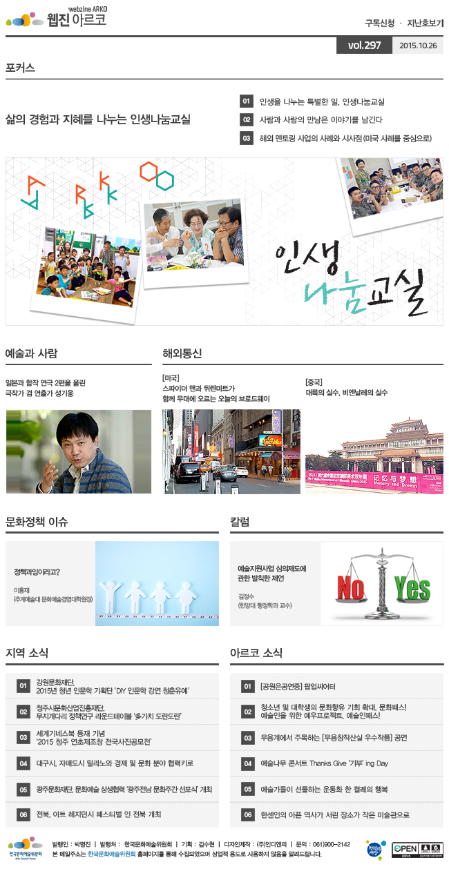 아르코웹진 구독신청ㆍ지난호보기 vol.297 2015.10.26. [포커스]삶의 경험과 지혜를 나누는 인생나눔교실, 01 인생을 나누는 특별한 일, 인생나눔교실, 02 사람과 사람의 만남은 이야기를 남긴다, 03 해외 멘토링 사업의 사례와 시사점(미국 사례를 중심으로), [예술과 사람]일본과 합작 연극 2편을 올린 극작가 겸 연출가 성기웅, [해외통신]01 (미국) 스파이더 맨과 뒤렌마트가 함께 무대에 오르는 오늘의 브로드웨이, 02 (중국) 대륙의 실수, 비엔날레의 실수, [문화정책 이슈]정책과잉이라고? 이흥재 (추계예술대 문화예술경영대학원장), [칼럼]예술지원사업 심의제도에 관한 발칙한 제언 김정수 (한양대 행정학과 교수), [지역 소식]01 강원문화재단, 2015년 청년 인문학 기획단 'DIY 인문학 강연 청춘유예', 02 청주시문화산업진흥재단, 무지개다리 정책연구 라운드테이블 ‘多가치 도란도란’, 03 세계기네스북 등재 기념 ‘2015 청주 연초제조창 전국사진공모전’, 04 대구시, 자매도시 밀라노와 경제 및 문화 분야 협력키로, 05 광주문화재단, 문화예술 상생협력 ‘광주전남 문화주간 선포식’ 개최, 06 전북, 아트 레지던시 페스티벌 인 전북 개최, [아르코 소식]01 (공원은공연중) 팝업씨어터, 02 청소년 및 대학생의 문화향유 기회 확대, 문화패스! 예술인을 위한 예우프로젝트, 예술인패스!, 03 무용계에서 주목하는 [무용창작산실 우수작품] 공연, 04 예술나무 콘서트 Thanks Give '기부' ing Day, 05 예술가들이 선물하는 운동화 한 켤레의 행복, 06 한센인의 아픈 역사가 서린 장소가 작은 미술관으로, 발행인_박명진, 발행처_한국문화예술위원회, 기획_김수현, 디자인제작_(주)인디엔피, 문의_061)900-2142, 본 메일주소는 한국문화예술위원회 홈페이지를 통해 수집되었으며 상업적용도로 사용하지 않음을 알려드립니다