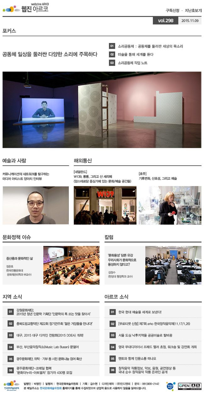 아르코웹진 구독신청, 지난호보기 vol.298 2015.11.09, [포커스] 공동체 일상을 둘러싼 다양한 소리에 주목하다, 01 소리공동체 : 공동체를 둘러싼 세상의 목소리, 02 미술을 통해 세계를 듣다, 03 소리공동체 작업 노트, [예술과 사람] 커뮤니케이션의 네트워크를 탐구하는 미디어 아티스트 양아치 인터뷰, [해외통신] 01 (네덜란드) W139, 롱롱, 그리고 산 세리페 (암스테르담 중심가에 있는 문화/예술 공간들), 02 (호주) 기후변화, 산호섬, 그리고 예술, [문화정책 이슈] 중산층과 문화적인 삶_정준호 (한국전통문화대 문화재관리학과 부교수), [칼럼] ‘문화융성’ 담론 유감 우리사회가 문화적으로 융성하지 않다고? 김정수 (한양대 행정학과 교수), [지역 소식] 01 강원문화재단, 2015년 청년 인문학 기획단 '인문학의 톡 쏘는 맛을 찾아서’, 02 충북도립교향악단 제22회 정기연주회 ‘젊은 거장들을 만나다!’, 03 대구, 2015 대구 디자인 전람회(2015 DDEA) 개최!, 04 부산, 부산음악창작소(Music Lab Busan) 문열어, 05 광주문화재단, 위탁·기부 등 시민 문화나눔 참여 확산, 06 광주문화재단-코레일 협력 ‘문화더누리-아트열차’ 참가자 430명 모집, [아르코 소식] 01 한국 현대 예술을 세계로 보낸다!, 02 [무료티켓 신청] 제7회 arko 한국창작음악제(11.17/1.26), 03 한국 현대 예술을 세계로 보낸다! 서울 도심 낙후지역을 공공미술로 탈바꿈, 04 영국 무대디자이너 프레드 멜러 초청, 워크숍 및 강연회 개최, 05 멘토와 함께 인문소풍 떠나요, 06 창작음악 작품정보, 악보, 음원, 공연영상 등 국내 순수 창작음악 작품 온라인 공개, 발행인_박명진, 발행처_한국문화예술위원회, 기획_김수현, 디자인제작_(주)인디엔피, 문의_061)900-2142, 본 메일주소는 한국문화예술위원회 홈페이지를 통해 수집되었으며 상업적용도로 사용하지 않음을 알려드립니다