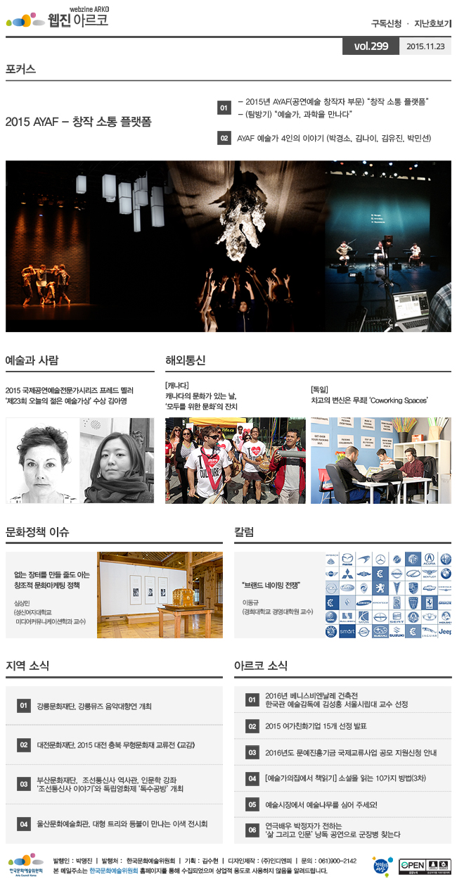 아르코웹진 구독신청·지난호보기 vol.299 2015.11.23, [포커스]
2015 AYAF - 창작 소통 플랫폼, 01 2015년 AYAF(공연예술 창작자 부문) “창작 소통 플랫폼” - 예술가, 과학을 만나다, 02 AYAF 예술가 4인의 이야기 - 박경소, 김나이, 김유진, 박민선, [예술과 사람] 2015 국제공연예술전문가시리즈 프레드 멜러 ‘제23회 오늘의 젊은 예술가상’ 수상 김아영, [해외통신] 01 (캐나다) 캐나다의 문화가 있는 날, ‘모두를 위한 문화’의 잔치, 02 (독일) 차고의 변신은 무죄! ‘Coworking Spaces’, [문화정책 이슈] 없는 장터를 만들 줄도 아는 창조적 문화마케팅 정책, 심상민 (성신여자대학교 미디어커뮤니케이션학과 교수), [칼럼]'브랜드 네이밍 전쟁'_이동규 (경희대학교 경영대학원 교수), [지역 소식] 01 강릉문화재단, 강릉뮤즈 음악대향연 개최, 02 대전문화재단, 2015 대전 충북 무형문화재 교류전 《교감》, 03 부산문화재단,  조선통신사 역사관, 인문학 강좌‘조선통신사 이야기’와 독립영화제 ‘독수공방’ 개최, 04 울산문화예술회관, 대형 트리와 등불이 만나는 이색 전시회, [아르코 소식] 01 2016년 베니스비엔날레 건축전 한국관 예술감독에 김성홍 서울시립대 교수 선정, 02 2015 여가친화기업 15개 선정 발표, 03 2016년도 문예진흥기금 국제교류사업 공모 지원신청 안내, 04 [예술가의집에서 책읽기] 소설을 읽는 10가지 방법(3차), 05 예술시장에서 예술나무를 심어 주세요!, 06 연극배우 박정자가 전하는‘삶 그리고 인문’ 낭독 공연으로 군장병 찾는다, 발행인_박명진, 발행처_한국문화예술위원회, 기획_김수현, 디자인제작_(주)인디엔피, 문의_061)900-2142, 본 메일주소는 한국문화예술위원회 홈페이지를 통해 수집되었으며 상업적용도로 사용하지 않음을 알려드립니다