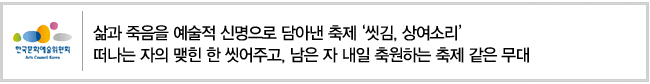 삶과 죽음을 예술적 신명으로 담아낸 축제 [씻김, 상여소리] 떠나는 자의 맺힌 한 씻어주고, 남은 자 내일 축원하는 축제 같은 무대 
