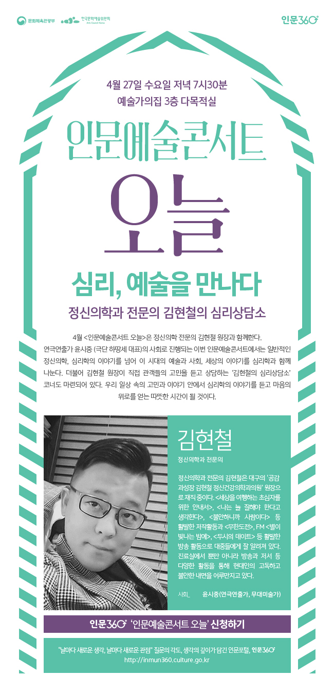 심리, 예술을 만나다 정신의학 전문의 김현철의 심리상담, 소프로그램소개_4월 <인문예술콘서트 오늘>은 정신의학 전문의 김현철 원장과 함께한다. 연극연출가 윤시중(극단 하땅세 대표)의 사회로 진행되는 이번 인문예술콘서트에서는 일반적인 정신의학, 심리학의 이야기를 넘어 이 시대의 예술과 사회, 세상의 이야기를 심리학과 함께 나눈다. 더불어 김현철 원장이 직접 관객들의 고민을 듣고 상담하는 ‘김현철의 심리상담소’ 코너도 마련되어 있다. 우리 일상 속의 고민과 이야기 안에서 심리학의 이야기를 듣고 마음의 위로를 얻는 따뜻한 시간이 될 것이다. 사회_윤시중(연극연출가, 무대미술가), 일시_2016년 4월 27일 수요일 저녁 7시 30분, 장소_예술가의 집 3층 다목적실, 강연자 소개김현철(정신의학과 전문의)정신의학과 전문의 김현철은 대구의 ‘공감과성장 김현철 정신건강의학과의원’ 원장으로 재직 중이다.  <세상을 여행하는 초심자를 위한 안내서>, <나는 늘 잘해야 한다고 생각한다>, <불안하니까 사람이다> 등 활발한 저작활동과 <무한도전>,  FM <별이 빛나는 밤에>, <두시의 데이트> 등 활발한 방송 활동으로 대중들에게 잘 알려져 있다. 진료실에서 뿐만 아니라 방송과 저서 등 다양한 활동을 통해 현대인의 고독하고 불안한 내면을 어루만지고 있다.