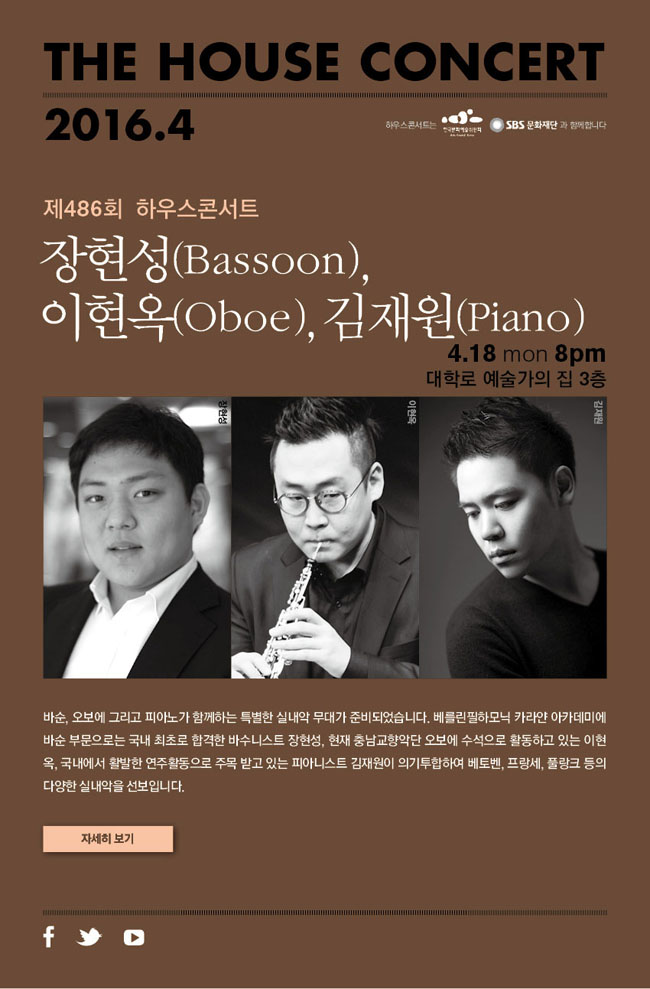 [제486회 하우스콘서트]장현성(Bassoon),이현옥(Oboe),김재원(Piano), 4월 18일(월) 오후8시, 대학로 예술가의 집 3층, 바순, 오보에 그리고 피아노가 함께 하는 특별한 실내악 무대가 준비되었습니다. 베를린필하모닉 카라얀 아카데미에 바순 부문으로는 국내 최초로 합격한 바수니스트 장현성, 현재 충남교향악단 오보에 수석으로 활동하고 있는 이현옥, 국내에서 활발한 연주활동으로 주목 받고 있는 피아니트스 김재원이 의기투합하여 베토벤, 프랑세, 풀랑크 등의 다양한 실내악을 선보입니다. 하우스콘서트는 한국문화예술위원회, SBS문화재단과 함께 합니다.