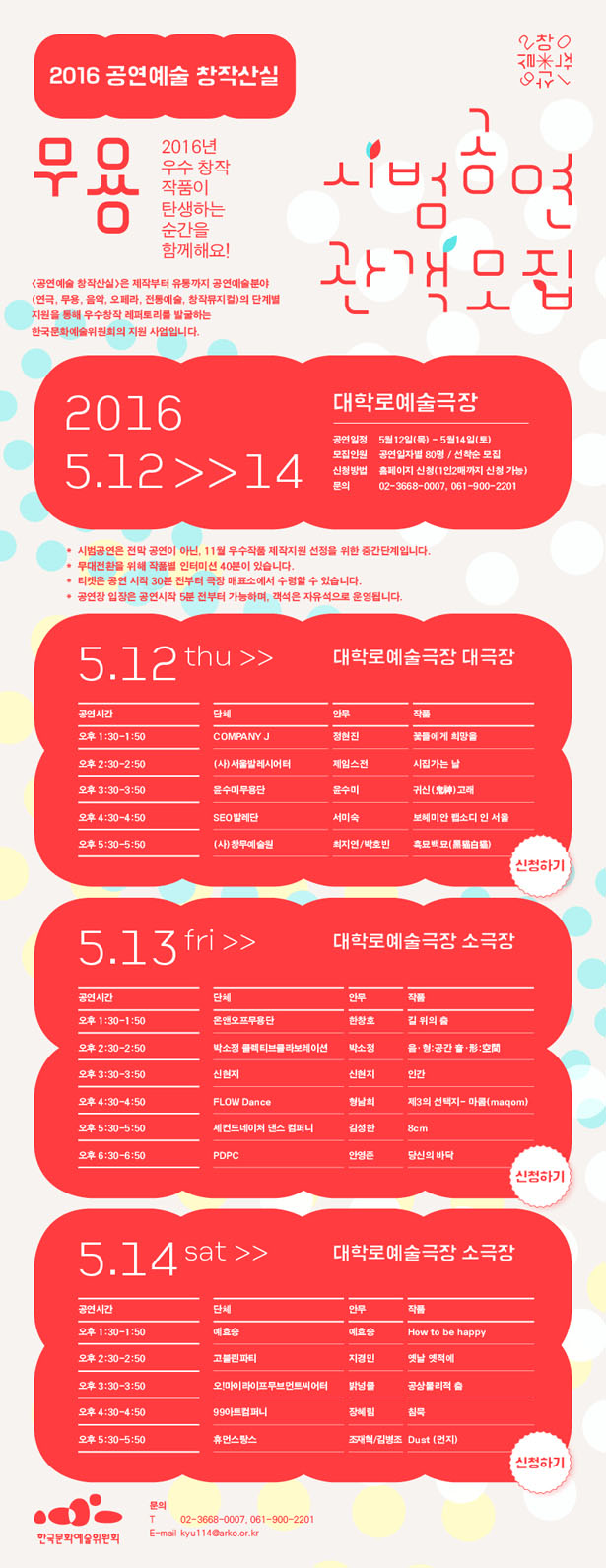 2016 공연예술 창작산실,[무용]시범공연 관객모집, 5.12 ~ 5.14 대학로예술극장, 2016년 우수 창작 작품이 탄생하는 순간을 함께해요! <공연예술 창작산실>은 제작부터 유통까지 공연예술분야(연극, 무용, 음악, 오페라, 전통예술, 창작뮤지컬)의 단계별 지원을 통해 우수창작 레퍼토리를 발굴하는 한국문화예술위원회의 지원 사업입니다. 공연일정_5월12일(목) - 5월14일(토), 모집인원_공연일자별 80명 / 선착순 모집, 신청방법_홈페이지 신청(1인2매까지 신청 가능), 문의_  02-3668-0007, 061-900-2201, *시범공연은 전막 공연이 아닌, 11월 우수작품 제작지원 선정을 위한 중간단계입니다. *무대전환을 위해 작품별 인터미션 40분이 있습니다. *티켓은 공연 시작 30분 전부터 극장 매표소에서 수령할 수 있습니다. *공연장 입장은 공연시작 5분 전부터 가능하며, 객석은 자유석으로 운영됩니다.5.12(목)_대학로예술극장 대극장 오후 1:30-1:50 COMPANY J, 오후 2:30-2:50 (사)서울발레시어터, 오후 3:30-3:50 윤수미무용단, 오후 4:30-4:50 SEO발레단, 오후 5:30-5:50 (사)창무예술원 5.13(금)_대학로예술극장 소극장, 오후 1:30-1:50 온앤오프무용단, 오후 2:30-2:50 박소정 콜렉티브콜라보레이션, 오후 3:30-3:50 신현지, 오후 4:30-4:50 FLOW Dance, 오후 5:30-5:50 세컨드네이처 댄스 컴퍼니, 오후 6:30-6:50 PDPC 5.14(토)_대학로예술극장 소극장, 오후 1:30-1:50 예효승, 오후 2:30-2:50 고블린파티, 오후 3:30-3:50 오!마이라이프무브먼트씨어터, 오후 4:30-4:50 99아트컴퍼니, 오후 5:30-5:50 휴먼스탕스