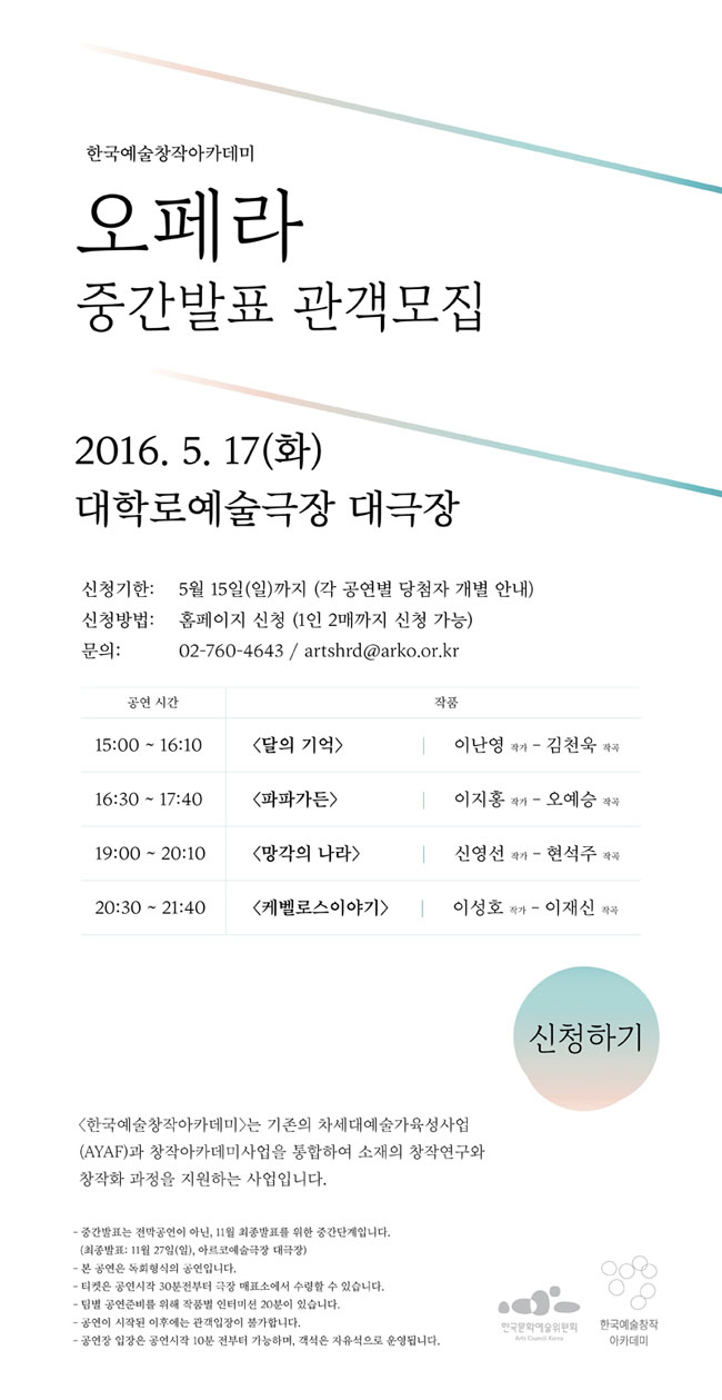 한국예술창작아카데미 2기 오페라 중간발표 관객모집, 2016.5.17(화), 대학로예술극장 대극장, 신청기한:5월 15일(일)까지(각 공연별 당첨자 개별 안내), 신청방법:홈페이지 신청(1인 2매까지 신청 가능), 문의:02-760-4643/artshrd@arko.or.kr, (15:00-16:10)달의기억, 이난영 작가, 김천옥 작곡, (16:30-17:40)파파가든, 이지홍 작가, 오예승 작곡, (19:00-20:10)망각의 나라 신영선 작가, 현석주 작곡, (20:30-21:40)케벨로스이야기, 이성호 작가, 이재신 작곡, 한국예술창작아카데미는 기존의 차세대예술가육성사업(AYAF)과 창작아카데미사업을 통합하여 소재의 창작연구와 창작화 과정을 지원하는 사업입니다. 중간발표는 전막공연이 아닌, 11월 최종발표를 위한 중간단계입니다.(최종발표:11월27일(일), 아르코예술극장대극장), 본 공연은 독회형식의 공연입니다. 티켓은 공연시작 30분전부터 극장 매표소에서 수령할수 있습니다. 팀별 공연준비를 위해 작품별 인터미션 20문이 있습니다. 공연이 시작된 이후에는 관객입장이 불가합니다. 공연장 입장은 공연시작 10분 전부터 가능하며 객석은 자유석으로 운영됩니다. 
