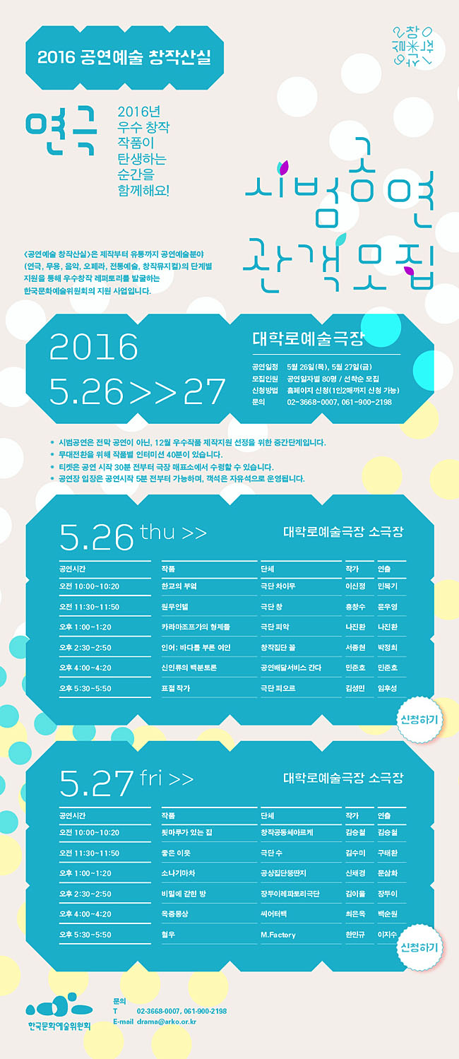 2016 공연예술 창작산실[연극]시범공연 관객모집, 5.26 ~ 5.27 대학로예술극장, 2016년 우수 창작 작품이 탄생하는 순간을 함께해요! [공연예술 창작산실]은 제작부터 유통까지 공연예술분야(연극, 무용, 음악, 오페라, 전통예술, 창작뮤지컬)의 단계별 지원을 통해 우수창작 레퍼토리를 발굴하는 한국문화예술위원회의 지원 사업입니다.공연일정_5월26일(목) - 5월27일(금), 모집인원_공연일자별 80명 / 선착순 모집, 신청방법_홈페이지 신청(1인2매까지 신청 가능), 문의_02-3668-0007, 061-900-2198, *시범공연은 전막 공연이 아닌, 11월 우수작품 제작지원 선정을 위한 중간단계입니다.*무대전환을 위해 작품별 인터미션 40분이 있습니다.*티켓은 공연 시작 30분 전부터 극장 매표소에서 수령할 수 있습니다.*공연장 입장은 공연시작 5분 전부터 가능하며, 객석은 자유석으로 운영됩니다. 5.26(목)대학로예술극장 소극장 오전10:00-10:20한교의 부엌,오전11:30-11:50원무인텔,오후1:00-1:20카라마조프가의 형제들, 오후2:30-2:50인어; 바다를 부른 여인, 오후4:00-4:20신인류의 백분토론, 오후5:30-5:50표절작가 5.27(금)대학로예술극장 소극장, 오전 10:00-10:20툇마루가 있는 집, 오전 11:30-11:50좋은 이웃, 오후1:00-1:20소나기마차, 오후2:30-2:50비밀에 갇힌 방, 오후4:00-4:20옥중몽상, 오후5:30-5:50혈우