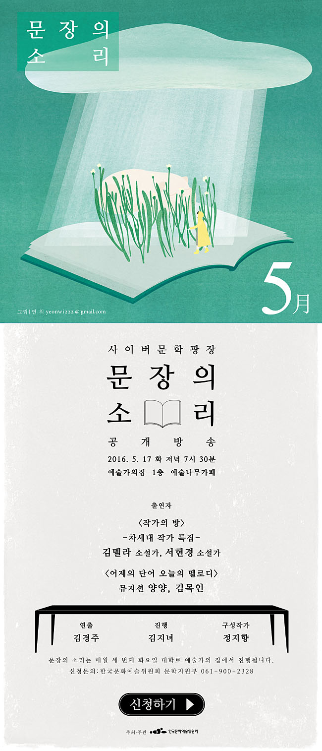 사이버문학광장 문장의소리 공개방송, 2016.5.17(화) 저녁 7시30분 예술가의집 1층 예술나무카페, 출연자_<작가의잡> 차세대 작가 특집 김멜라 소설가, 서현경 소설가, <어제의 단어 오늘의 멜로디> 뮤지션 양양, 김목인, 연출_김경주, 진행_김지녀, 구성작가_정지향, 문장의 소리는 매월 세번째 화요일에 대학로 예술가의집에서 진행됩니다. 신청문의_한국문화예술위원회 문학자원부 061-900-2328