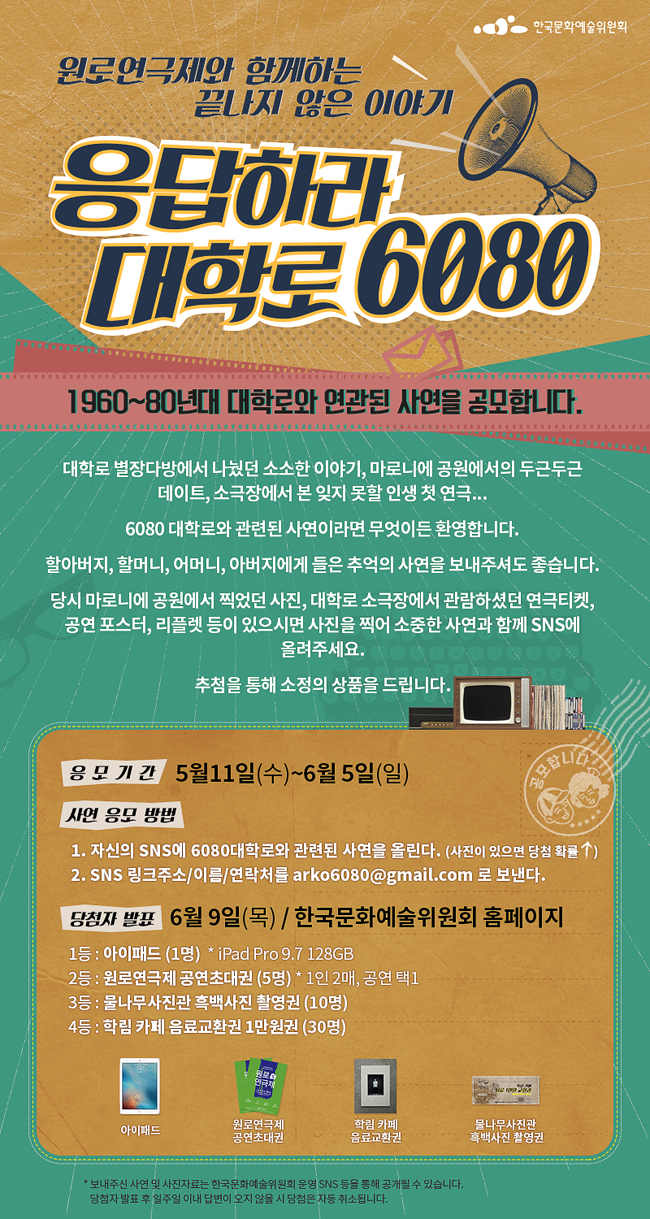 원로연극제와 함께하는 끝나지 않은 이야기 <응답하라 대학로6080>1960~80년대 대학로와 연관된 사연을 공모합니다. 대학로 별장다방에서 나눴던 소소한 이야기, 마로니에 공원에서의 두근두근 데이트, 소극장에서 본 잊지 못할 인생 첫 연극... 6080 대학로와 관련된 사연이라면 무엇이든 환영합니다.할아버지, 할머니, 어머니, 아버지에게 들은 추억의 사연을 보내주셔도 좋습니다. 당시 마로니에 공원에서 찍었던 사진, 대학로 소극장에서 관람하셨던 연극티켓, 공연 포스터, 리플렛 등이 있으시면 사진을 찍어 소중한 사연과 함께 SNS에 올려주세요. 추첨을 통해 소정의 상품을 드립니다.응모기간_5월 11일(수)~6월 5일(일), 사연응모방법_1. 자신의 SNS에 6080대학로와 관련된 사연을 올린다. (사진이 있으면 당첨확률 ↑)2. SNS 링크주소 / 이름 / 연락처를 arko6080@gmail.com로 보낸다.당첨자 발표6월 24일(금) / 한국문화예술위원회 홈페이지1등 : 아이패드 (1명)2등 : 원로연극제 공연초대권 (5명) * 1인 2매, 공연 택13등 : 물나무사진관 흑백사진 촬영권 (10명)4등 : 학림 카페 음료교환권 1만원권 (30명)* 보내주신 사연 및 사진자료는 한국문화예술위원회 운영 SNS 등을 통해 공개될 수 있습니다. 당첨자 발표 후 일주일 이내 답변이 오지 않을 시 당첨은 자동 취소됩니다.