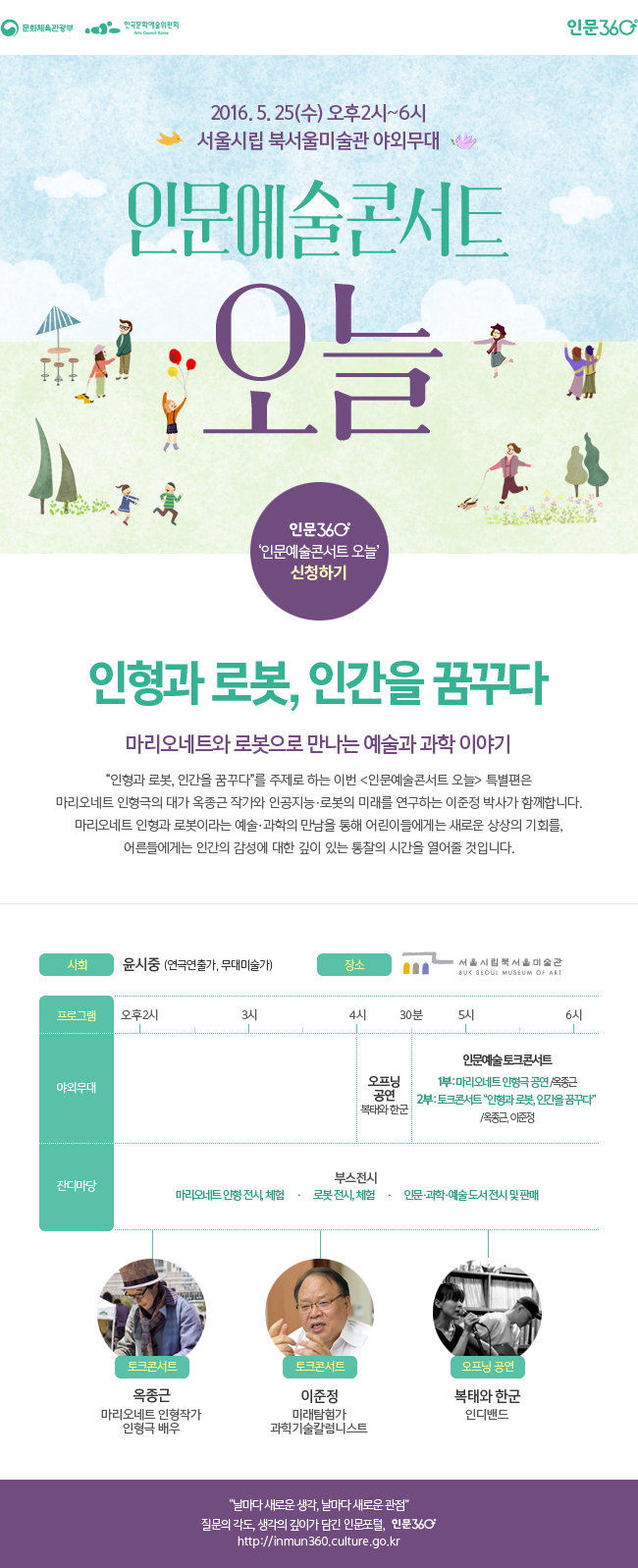 문화체육관광부 한국문화예술위원회 인문360°, 2016. 5. 25(수) 오후2시~6시, 서울시립 북서울미술관 야외무대, 인문예술콘서트 오늘, 인문360° '인문예술콘서트 오늘' 신청하기, 인형과 로봇, 인간을 꿈꾸다, 마리오네트와 로봇으로 만나는 예술과 과학 이야기, “인형과 로봇, 인간을 꿈꾸다”를 주제로 하는 이번 <인문예술콘서트 오늘> 특별편은  마리오네트 인형극의 대가 옥종근 작가와 인공지능?로봇의 미래를 연구하는 이준정 박사가 함께합니다. 마리오네트 인형과 로봇이라는 예술·과학의 만남을 통해 어린이들에게는 새로운 상상의 기회를, 어른들에게는 인간의 감성에 대한 깊이 있는 통찰의 시간을 열어줄 것입니다. 사회_윤시중(연극연출가, 무대미술가), 장소_서울시립 북서울미술관, 인문예술 토크콘서트, 1부_마리오네트 인형극 공연 /옥종근, 2부_토크콘서트 