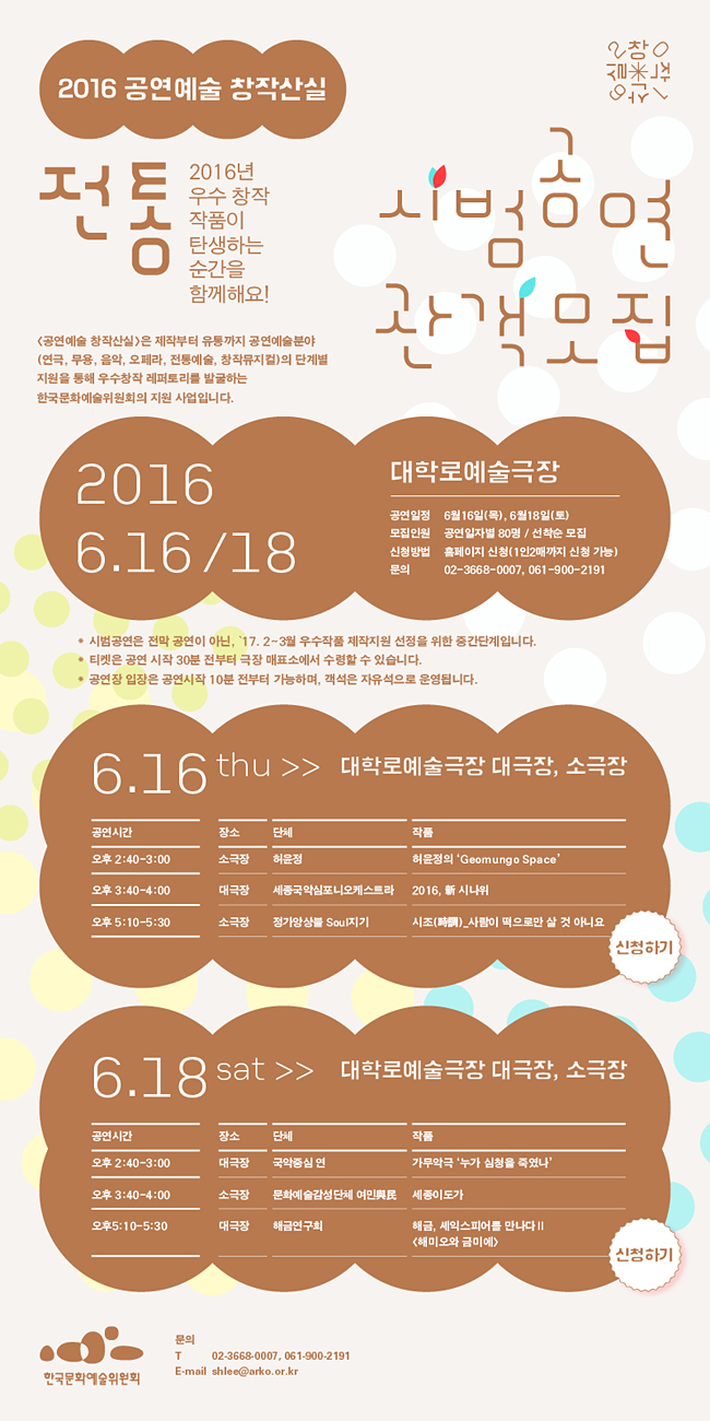 2016 공연예술 창작산실 [전통]시범공연 관객모집, 6.16/6.18 대학로예술극장, 2016년 우수 창작 작품이 탄생하는 순간을 함께해요! [공연예술 창작산실]은 제작부터 유통까지 공연예술분야(연극, 무용, 음악, 오페라, 전통예술, 창작뮤지컬)의 단계별 지원을 통해 우수창작 레퍼토리를 발굴하는 한국문화예술위원회의 대표적인 지원 사업입니다. 공연일정_6월16일(목), 6월18일(토), 모집인원_공연일자별 80명 / 선착순 모집, 신청방법_홈페이지 신청(1인2매까지 신청 가능), 문의_02-3668-0007, 061-900-2191, * 시범공연은 전막 공연이 아닌, ‘17. 2~3월 우수작품 제작지원 선정을 위한 중간단계입니다. * 티켓은 공연 시작 30분 전부터 극장 매표소에서 수령할 수 있습니다. * 공연장 입장은 공연시작 10분 전부터 가능하며, 객석은 자유석으로 운영됩니다. 6.16(목)대학로예술극장 대극장, 소극장, 오후 2:40-3:00/소극장/허윤정/허윤정의 Geomungo Space, 오후 3:40-4:00/대극장/세종국악심포니오케스트라/新 시나위, 오후 5:10-5:30/소극장/정가앙상블 Soul지기/시조(時調)_사람이 떡으로만 살 것 아니요, 6.18(토) 대학로예술극장 대극장, 소극장, 오후 2:40-3:00/대극장/국악중심 연/가무악극 ‘누가 심청을 죽였나?’, 오후 3:40-4:00/소극장/문화예술감성단체 여민與民/세종이도가, 오후 5:10-5:30/대극장/해금연구회/해금, 셰익스피어를 만나다Ⅱ <해미오와 금이에>