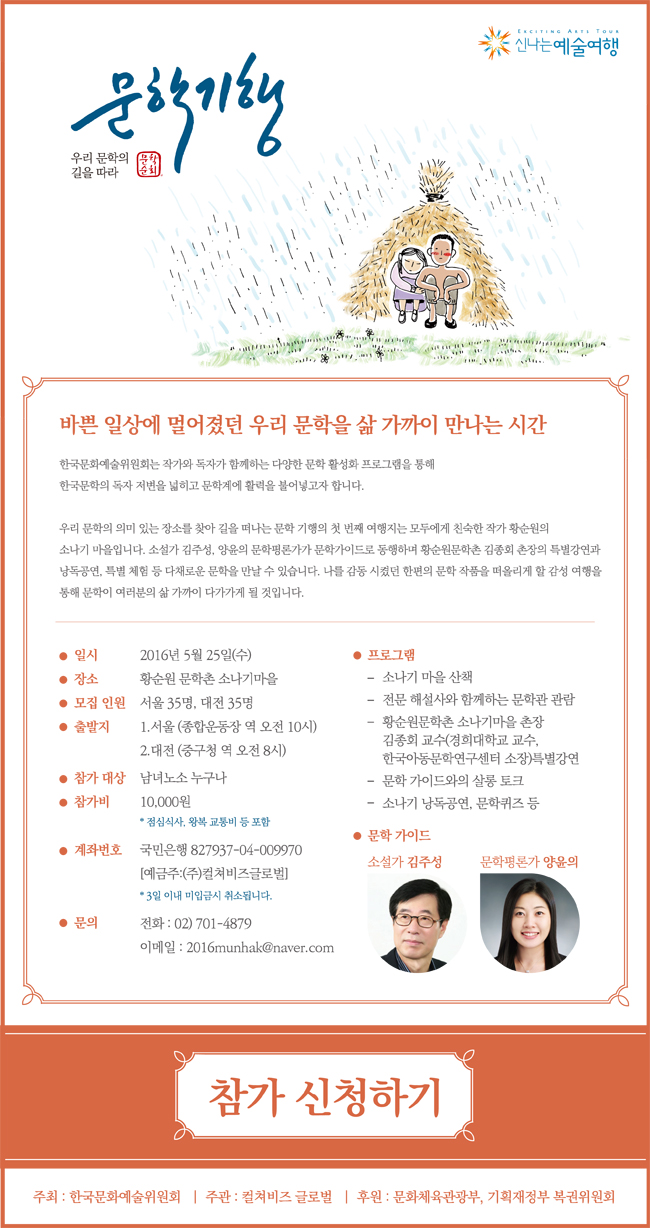 [신나는 예술여행] 문학기행 우리문학의 길을 따라 문학순회바쁜 일상에 멀어졌던 우리 문학을 삶 가까이 만나는 시간
한국문화예술위원회는 작가와 독자가 함께하는 다양한 문학 활성화 프로그램을 통해
한국문학의 독자 저변을 넓히고 문학계에 활력을 불어넣고자 합니다.
우리 문학의 의미 있는 장소를 찾아 길을 떠나는 문학 기행의 첫 번째 여행지는 모두에게 친숙한 작가 황순원의 소나기 마을입니다. 소설가 김주성, 양윤의 문학평론가가 문학가이드로 동행하며 황순원문학촌 김종회 촌장의 특별강연과 낭독공연, 특별 체험 등 다채로운 문학을 만날 수 있습니다. 나를 감동시켰던 한편의 문학 작품을 떠올리게 할 감성 여행을 통해 문학이 여러분의 삶 가까이 다가가게 될 것입니다.
일시  2016년 5월 25일(수)
장소  황순원 문학촌 소나기마을
모집 인원  서울 35명, 대전 35명
출발지 1. 서울(종합운동장역 오전 10시)
       2. 대전(중구청역 오전 8시)
참가대상  남녀노소 누구나
참가비  10,000원 * 점심식사, 왕복 교통비 등 포함
계좌번호 국민은행 827937-04-009970 [예금주:(주)컬쳐비즈글로벌]
* 3일 이내 미입금시 취소됩니다.
문의 전화 : 02)701-4879
     이메일 : 2016munhak@naver.com
프로그램
- 소나기 마을 산책
- 전문 해설사와 함께하는 문학관 관람
- 황순원문학촌 소나기마을 촌장 김종회 교수(경희대학교 교수, 한국아동문학연구센터 소장) 특별강연
- 문학 가이드와의 살롱 토크
- 소나기 낭독공연, 문학퀴즈 등
문학가이드
소설가 김주성
문학평론가 양윤의
주최 한국문화예술위원회 주관 컬쳐비즈 후원 문화체육관광부 기획재정부 복권위원회