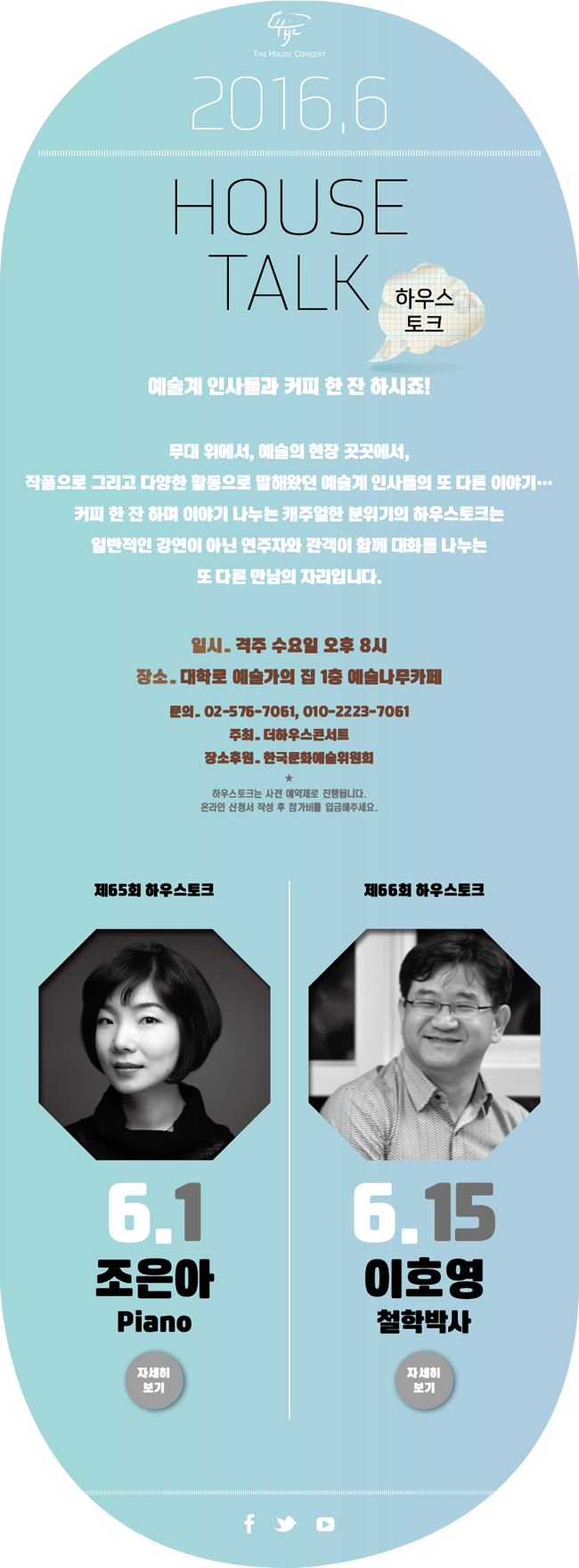 HOUSE TALK 하우스토크, 예술계 인사들과 커피 한잔 하시죠! 무대 위에서, 예술의 현장 곳곳에서 작품으로 그리고 다양한 활동으로 말해왔던 예술계 인사들의 또 다른 이야기.. 커피 한 잔 하며 이야기 나누는 캐주얼한 분위기의 하우스토크는 일반적인 강연이 아닌 연주자와 관객이 함께 대화를 나누는 또 다른 만남의 자리입니다. 일시_격주 수요일 오후 8시, 장소_대학로 예술가의 집 1층 예술나무카페, 문의_02-576-7061, 010-2223-7061, 주최_더하우스콘서트, 장소후원_한국문화예술위원회, 하우스토크는 사전 예약제로 진행됩니다. 온라인 신청서 작성 루 참가비를 입금해주세요. 제65회 하우스토크 조은아(Piano), 제66회 하우스토크 6.15 이호영(철학박사)