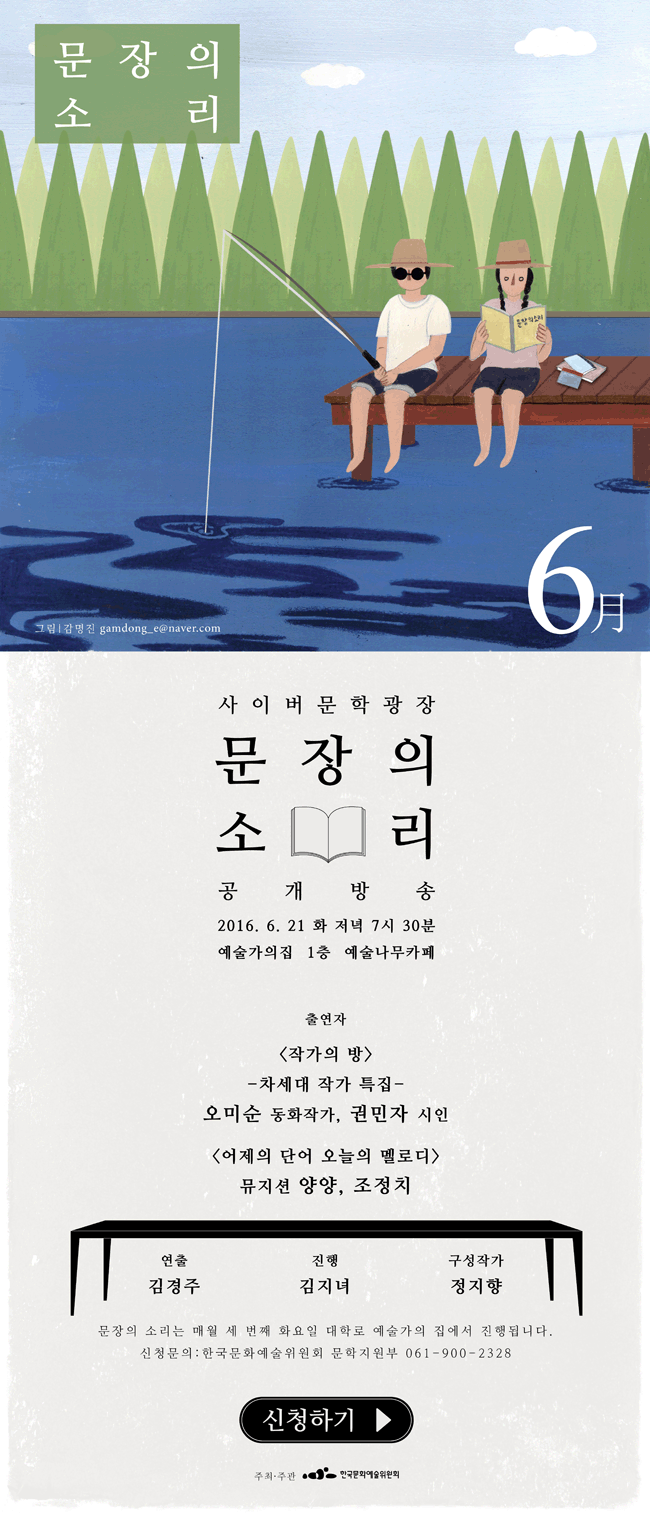 사이버문학광장 문장의소리 공개방송 2016.6.21(화) 저녁 7시30분 예술가의집 1층 예술나무카페, 출연자 <작가의 방>, 차세대 작가 특집, 오미순 동화작가, 권민자 시인, <어제의 단어 오늘의 멜로디> 뮤지션 양양, 조정치, 연출_김경주, 진행_김지녀, 구성작가_정지향, 문장의 소리는 매월 세번째 화요일 대학로 예술가의집에서 진행됩니다. 신청문의_한국문화예술위원회 문학지원부 061-900-2328