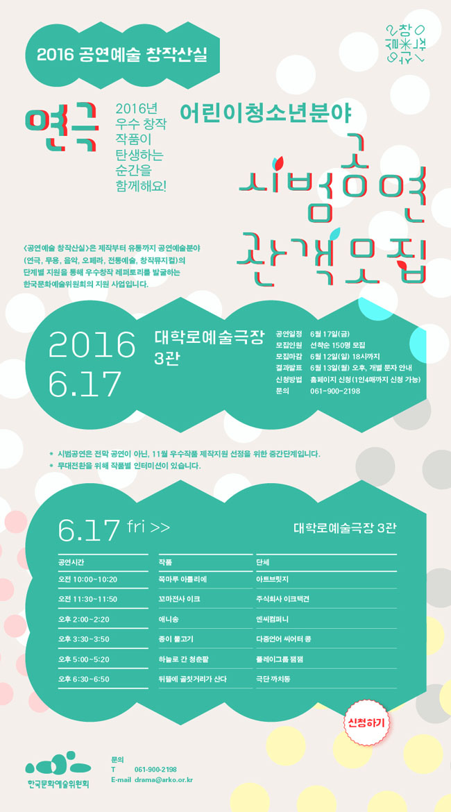 2016 공연예술 창작산실[연극] 어린이청소년분야 시범공연 관객모집, 6.17 대학로예술극장 3관, 2016년 우수 창작 작품이 탄생하는 순간을 함께하세요.[공연예술창작산실]은 제작부터 유통까지 공연예술분야(연극, 무용, 음악, 오페라, 전통예술, 창작뮤지컬)의 단계별 지원을 통해 우수창작 레퍼토리를 발굴하는 한국문화예술위원회의 대표적인 지원 사업입니다. 공연일정_6월 17일(금), 모집인원_선착순 150명 모집, 모집마감_6월 12일(일) 18시까지, 결과발표_6월 13일(월) 오후, 개별 문자 안내,신청방법_홈페이지 신청(1인4매까지 신청 가능), 문의_061-900-2198, *시범공연은 전막 공연이 아닌, 11월 우수작품 제작지원 선정을 위한 중간단계입니다.*무대전환을 위해 작품별 인터미션이 있습니다. 6.17(금) /대학로예술극장 3관, 10:00~10:20_쪽마루 아틀리에, 11:30~11:50_꼬마전사 이크, 14:00~14:20_애니송, 15:30~15:50_종이 물고기, 17:00~17:20_하늘로 간 청춘팥, 18:30~18:50_뒤뜰에 골칫거리가 산다