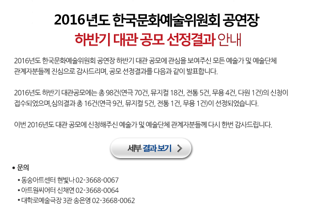 2016년도 한국문화예술위원회 공연장 하반기 대관 공모에 관심을 보여주신 모든 예술가 및 예술단체 관계자분들께 진심으로 감사드리며, 공모 선정결과를 다음과 같이 발표합니다. 2016년도 하반기 대관공모에는 총 98건(연극 70건, 뮤지컬 18건, 전통 5건, 무용 4건, 다원 1건)의 신청이 접수되었으며, 심의결과 총 16건(연극 9건, 뮤지컬 5건, 전통 1건, 무용 1건)이 선정되었습니다. 이번 2016년도 대관 공모에 신청해주신 예술가 및 예술단체 관계자분들께 다시 한번 감사드립니다. 동숭아트센터 현빛나 02-3668-0067, 아트원씨어터 신채연 02-3668-0064, 대학로예술극장 3관 송은영 02-3668-0062