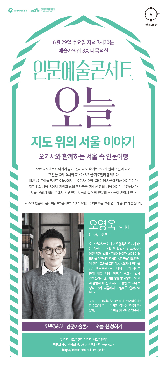 6월 29일 수요일 저녁 7시 30분, 예술가의집 3층 다목적실, 인문예술콘서트 오늘, 지도 위의 서울 이야기, 오기사와 함께하는 서울 속 인문여행, 모든 지도에는 이야기가 담겨 있다. 지도 속에는 우리가 살아온 길이 있고, 그 길을 따라 역사와 문화가 시간을 가로질러 흘러간다. 이번 <인문예술콘서트 오늘>에서는 '오기사' 오영욱과 함께 서울에 대해 이야기한다. 지도 위의 서울 속에서, 기억과 삶의 조각들을 모아 한 편의 '서울 이야기'를 완성한다. 오늘, 우리가 일상 속에서 걷고 있는 서울의 길 위에 인문의 조각들이 흩어져 있다. ※ 6/29 인문예술콘서트는 토크콘서트와 더불어 여행을 주제로 하는 ‘그림 연극’이 준비되어 있습니다. 오영욱(오기사), 건축가, 여행 작가, 오다 건축사무소 대표 오영욱은 '오기사'라는 필명으로 더욱 잘 알려진 건축가이자 여행 작가, 일러스트레이터이다. 세계 여러 도시를 여행하며 집필한 <깜삐돌리오 언덕에 앉아 그림을 그리다>, <오기사 행복을 찾아 바르셀로나로 떠나다> 등의 저서를 통해 대중들에게 이름을 알렸다. 현재 건축설계와 글, 그림, 방송 등 다양한 분야에서 활동하며, '삶 자체가 여행일 수 있다'는 생각 속에 서울에서 여행하듯 살아가고 있다. 사회_ 윤시중(연극연출가, 무대미술가), 연극 출연배우_ 김지환, 김유정(연극배우), 음악_ 조미영(아코디언 연주가), 인문 360° ‘인문예술콘서트 오늘’ 신청하기, “날마다 새로운 생각, 날마다 새로운 관점” 질문의 각도, 생각의 깊이가 담긴 인문 포털, 인문360° http://inmun360.culture.go.kr