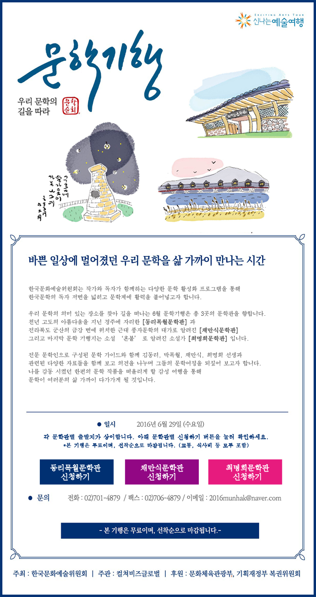 [우리 문학의 길을 따라 문학기행] 바쁜 일상에 멀어졌던 우리 문학을 삶 가까이 만나는 시간, 한국문화예술위원회는 작가와 독자가 함께하는 다양한 문학 활성화 프로그램을 통해 한국문학의 독자 저변을 넓히고 문학계에 활력을 불어넣고자 합니다. 우리 문학의 의미있는 장소를 찾아 길을 떠나는 6월 문학기행은 총 3곳의 문학관을 향합니다. 천년 고도의 아름다움을 지닌 경주에 자리한 [동리목월문학관]과 전라북도 군산의 금강변에 위치한 근대 풍자문학의 대가로 알려진 [채만식문학관] 그리고 마지막 문학 기행지는 소설 ‘혼불’로 알려진 소설가 [최명희문학관]입니다. 전문 문학인으로 구성된 문학가이드와 함께 김동리, 박목월, 채만식, 최명희 선생과 관련된 다양한 자료들을 함께 보고 의견을 나누며 그들의 문학여정을 되짚어 보고자 합니다. 나를 감동시켰던 한편의 문학작품을 떠올리게 할 감성여행을 통해 문학이 여러분의 삶 가까이 다가가게 될 것입니다. 일시_2016년 6월 29일(수요일), 각 문학관별 출발지가 상이합니다. 아래 문학관별 신청하기 버튼을 눌러 확인하세요. *본 기행은 무료이며, 선착순으로 마감됩니다. (교통, 식사비 등 모두 포함), 문의_전화:02)701-4879/팩스:02)706-4879/이메일:2016munhak@naver.com