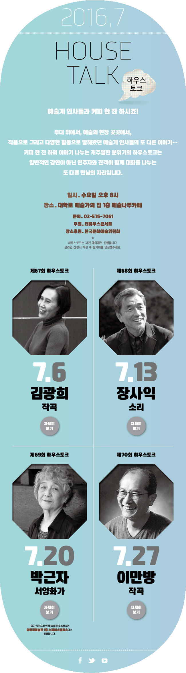 HOUSE TALK 하우스토크, 예술계 인사들과 커피 한잔 하시죠! 무대 위에서, 예술의 현장 곳곳에서 작품으로 그리고 다양한 활동으로 말해왔던 예술계 인사들의 또 다른 이야기.. 커피 한 잔 하며 이야기 나누는 캐주얼한 분위기의 하우스토크는 일반적인 강연이 아닌 연주자와 관객이 함께 대화를 나누는 또 다른 만남의 자리입니다. 일시_수요일 오후 8시, 장소_대학로 예술가의집 1층 예술나무카페, 문의_02-576-7061, 주최_더하우스콘서트, 장소후원_한국문화예술위원회, 하우스토크는 사전 예약제로 진행됩니다. 온라인 신청서 작성 루 참가비를 입금해주세요. 7월6일 제67회 하우스토크 김광희(작곡), 7월13일 제68회 하우스토크 장사익(소리), 7월20일 제69회 하우스토크 박근자(서양화가), 7월27일 제70회 하우스토크 이만방(작곡)