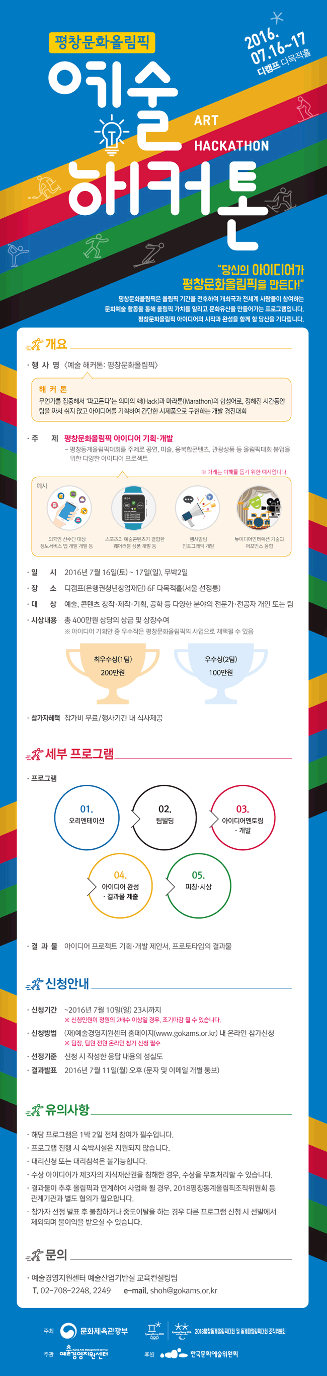 예술해커톤 평창문화올림픽, 당신의 아이디어가 평창문화올림픽을 만든다!, 평창문화올림픽은 올림픽 기간을 전후하여 개최국과 전세계 사람들이 참여하는 문화예술활동을 통해 올림픽 가치를 알리고 문화유산을 만들어가는 프로그램입니다. 개요_행사명:[예술 해커톤:평창문화올림픽], 해커톤:무언가를 집중해서 '파고든다'는 의미의 핵(Hack)과 마라톤(Marathon)의 합성어로, 정해진 시간동안 팀을 짜서 쉬지 않고 아이디어를 기획하여 간단한 시제품으로 구현하는 개발 경진대회, 주제:평창문화올림픽 아이디어 기획·개발, ※아래는 이해를 돕기 위한 예시입니다. 예시_외국인 선수단 대상 정보서비스 엡 개발, 스포츠와 예수콘텐츠가 결합한 웨이러블 상품 개발 등, 행사알림 인포그래픽 개발, 일시_2016년 7월 16일(토)10:00~17일(일) 18:00, 무박2일, 장소_디캠프(은행권청년창업재단) 내 다목적홀(서울 선정릉), 참가자격:팀으로 지원(3-5인 이내 구성 권장), *예술 콘텐츠 창작·제작·기획·디자인,IT기술 공학 분야 전문가·전공자, 참가인원:총 10팀 내외, 상금:총 400만원 상당의 상금 및 상장 수여(최우수상/1팀:200만원, 우수상/2:100만원), 참가자혜택:참가비 무료/행사기간 내 식가제공, 세부프로그램_프로그램:오디션 특강, 팀빌딩, 아이디어 멘토링·개발, 아이디어 완성·결과물 제출, 피칭·시상, 결과물:아이디어 프로젝트 기획·개발 제안서, 프로토타입의 결과물, 신청안내:~2016년7월10일24시(자정)까지*신청인원이 정원의 2배수 이상일 경우, 조기 마감될 수 있습니다.신청방법:(재)예술경영지원센터 홈페이지(www.gokams.or.kr)내 온라인 참가신청 ※팀장, 팀원 전원 온라인 참가 신청 필수, 선정기준:신청 시 작성한 응답 내용의 성실도m 결과발표:2016년7월11일(월) 오후(문자 및 이메일 개별 통보), 유의사항:해당프로그램은 1박2일 전체 참여가 필수입니다. 프로그램 진행시 숙박시설은 지원되자 않습니다. 대리신청 또는 대리참석은 물가능합니다. 수상 아이디어가 제3자의 지식재산권을 침해한 경우, 수상을 무효처리할 수 있습니다. 결과물이 추후 올림픽과 연계하여 사업화 될 경우 관계기관과 별도 협의가 필요합니다. 참가자 선정 발표 후 불참하거나 중도이탈을 하는 경우 다른 프로그램 신청시 선발에서 제외되며 불이익을 받으실 수 있습니다.