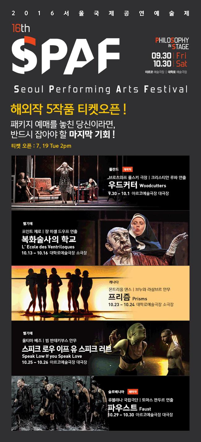 2016 서울국제공연예술제 16th SPAF, PHILOSOPHY IN STAGE, 09.30 Fri-10.30 Sat,아르코예술극장,대학로예술극장, Seoul Performing Arts Festival, 해외작 5작품 티켓오픈! 패키지 예매를 놓친 당신이라면, 반드시 잡아야 할 마지막 기회 !, 티켓 오픈:7. 19 Tue 2pm, 폴란드 개막작_브로츠와프 폴스키 극장l 크리스티안 루파 연출, 우드커터 Woodcutters, 9.30-10.1 아르코예술극장 대극장 / 벨기에_포인트 제로 l장 미셸 드우프 연출, 복화술사의 학교, L’Ecole des Ventriloques, 10.13-10.16 대학로예술극장 소극장 / 캐나다_몬트리올 댄스ㅣ브누와 라샴브르 안무, 프리즘 Prisms, 10.23-10.24 대학로예술극장 소극장 / 벨기에_울티마 베즈 l 빔 반데키부스 안무, 스피크 로우 이프 유 스피크 러브, Speak Low If you Speak Love, 10.25 – 10.26 아르코예술극장 대극장 / 슬로베니아 폐막작_류블랴나 국립극단 ㅣ 토마스 판두르 연출, 파우스트 Faust, 10.29 – 10.30 아르코예술극장 대극장