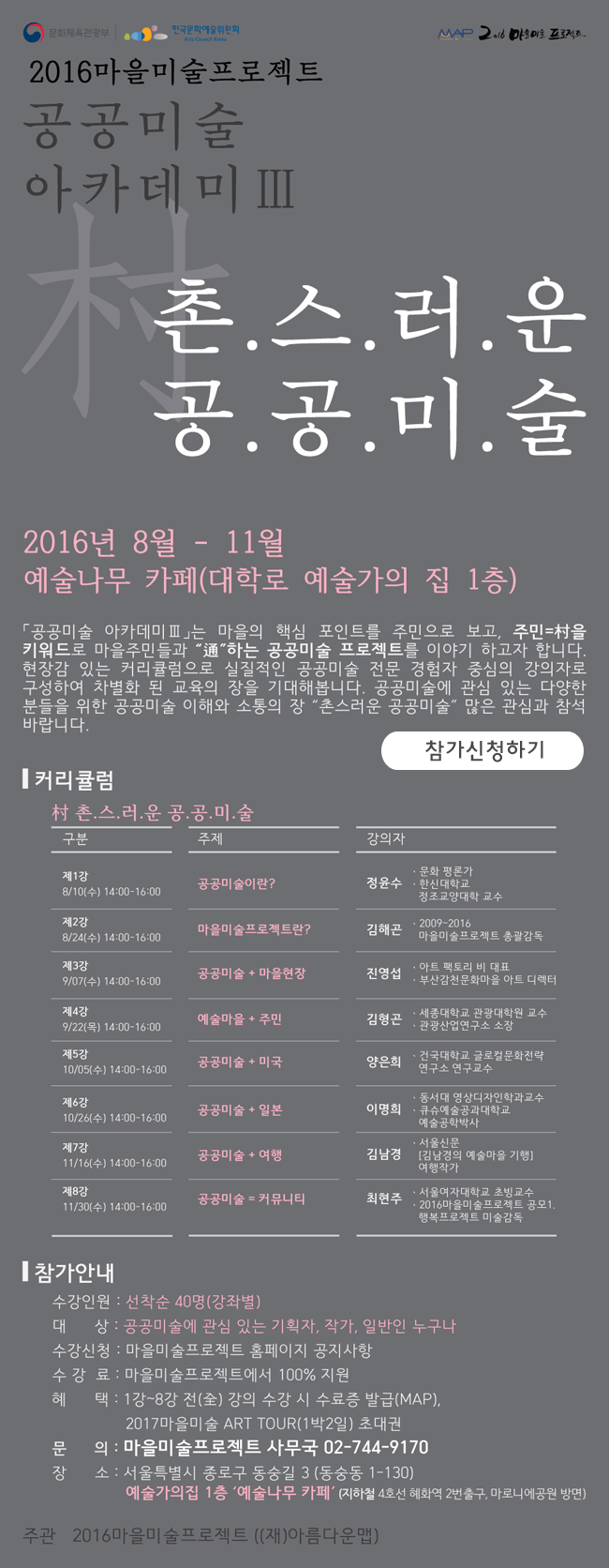 2016마을미술프로젝트 공공미술아카데미Ⅲ, 촌스러운 공공미술, 2016년 8월-11월 예술나무카페(대학로 예술가의집 1층),「공공미술아카데미Ⅲ』는 마을의 핵심 포인트를 주민으로 보고 주민=村을 키워드로 마을주민들과 通하는 공공미술 프로젝트를 이야기 하고자 합니다. 현장감 있는 커리큘럼으로 실질적인 공공미술 전문 경험자 중심의 강의자로 구성하여 차별화 된 교육의 장을 기대해 봅니다. 공공미술에 관심있는 다양한 분들을 위한 공공미술 이해와 소통의 장 촌스러운 공공미술 많은 관심과 참석 바랍니다. 커리큘럼_村촌스러운 공공미술, 제1강 8/10(수) 14:00-16:00 공공미술이란? 정윤수(문화평론가, 한신대학교, 정조교양대학 교수), 제2강 8/24(수) 14:00-16:00 마을미술프로젝트란? 김해곤(2009-2016, 마을미술프로젝트 총괄감독), 제3강 9/07(수) 14:00-16:00 공공미술+마을현장 진영섭(아트 팩토리 비 대표, 부산감천마을 아트 디렉터), 제4강 9/22(목) 14:00-16:00 예술마을+주민 김형곤(세종대학교 관광대학원 교수, 관광산업연구소 소장), 제5강 10/05(수) 14:00-16:00 공공미술+미국 양은희(건국대학교 글로걸문화전략 연구소 연구교수), 제6강 10/26(수) 14:00-16:00 공공미술+일본 이명희(동서대 영상디자인학과교수, 큐슈예술공과대학교 예술공학박사), 제7강 11/16(수) 14:00-16:00 공공미술+여행 김남경(서울신문 [김남경의 예술마을 기행] 여행작가), 제8강 11/30(수) 14:00-16:00 공공미술=커뮤니티 최현주(서울여자대학교 초빙고수, 2016마을미술프로젝트 공모1.행복프로젝트 미술감독), 참가안내_수강인원:선착순 40명(강좌별), 대상:공공미술에 관심 있는 기획자, 작가, 일반인 누구나, 수강신청:마을미술프로젝트 홈페이지 공지사항, 수강료:마을미술프로젝트에서 100%지원, 혜택:1강-8강 전 강의 수강시 수료증 발급(MAP), 2017 마을미술 ART TOUR(1박2일)초대권, 문의:마을미술프로젝트 사무국 02-744-9170, 장소:서을 특별시 종로구 동숭길 3(동숭동 1-130) 예술가의집 1층 '예술나무 카페'(지하철 혜화역 2번출구 마로니에공원 방면), 주관:2016마을미술프로젝트((재)아름다운맵)