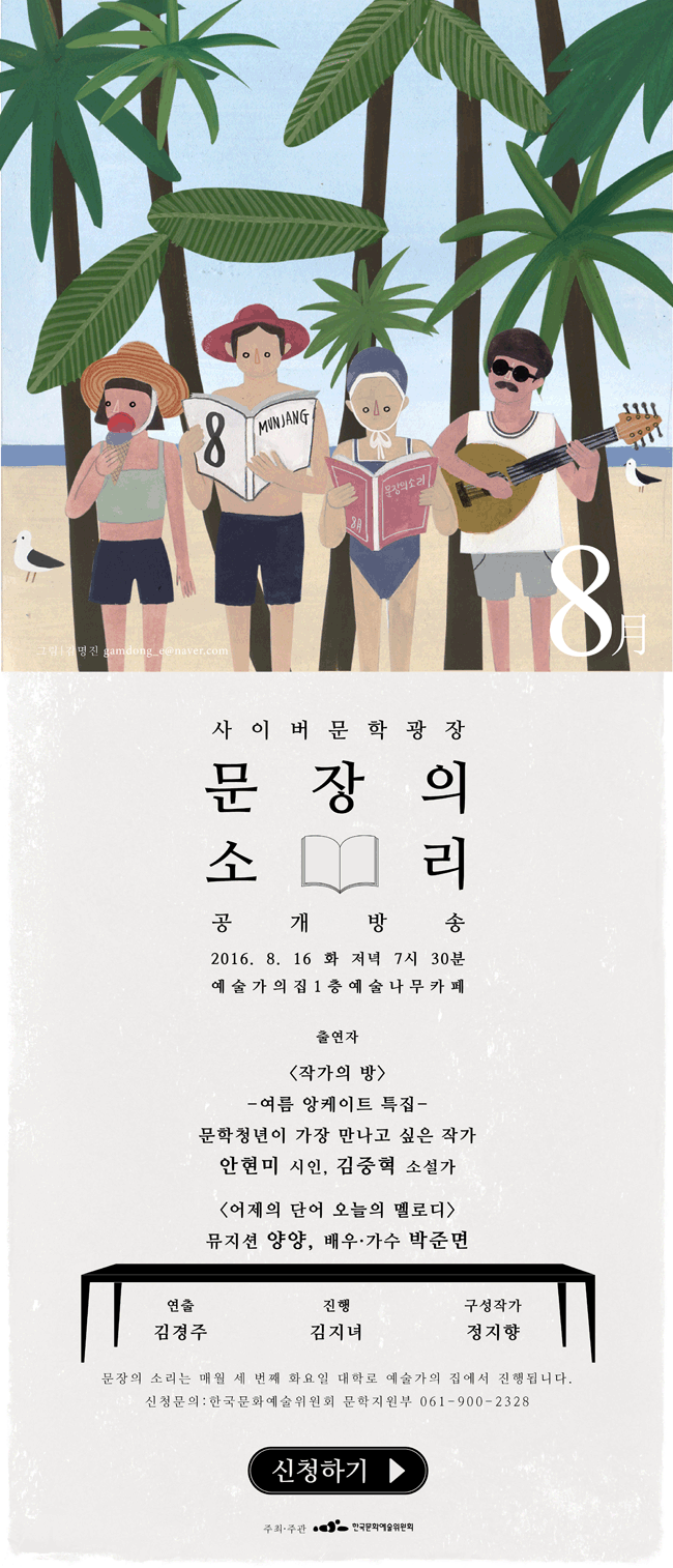 사이버문학광장 문장의소리 공개방송, 2016.8.16(화) 저녁 7시30분 예술가의집 1층 예술나무카페, 출연자_<작가의 방> 여름 앙케이트 특집, 문학청년이 가장 만나고 싶은 작가 안현미(시인), 김중혁(소설가), <어제의 단어 오늘의 멜로디> 뮤지션 양양, 배우·가수 박준면, 연출_김경주, 진행_김지녀, 구성작가_정지향, 문장의 소리는 매월 세번째 화요일 대학로 예술가의집에서 진행됩니다. 신청문의_한국문화예술위원회 문학지원부 061-900-2328