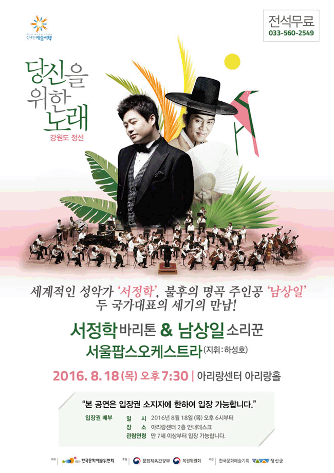 정선 세겨적인 성악가 '서정학', 불후의 명곡 주인공 '남상일' 두 국가대표의 세기의 만남!
    서정학 바리톤,남상일소리꾼 서울팝스오케스트라 (지휘: 하성호)
    2016년8월 18일 목요일 오후 7시 30분 아리랑센터 아리랑홀 본 공연은 입장권 소지자에 한하여 입장가능합니다
    입장권 배부 일시 2016년 8월 18일목요일 오후 6시부터,장소 아리랑센터 2층 안내데스크 관람연령  만7세이상부터 입장가능합니다