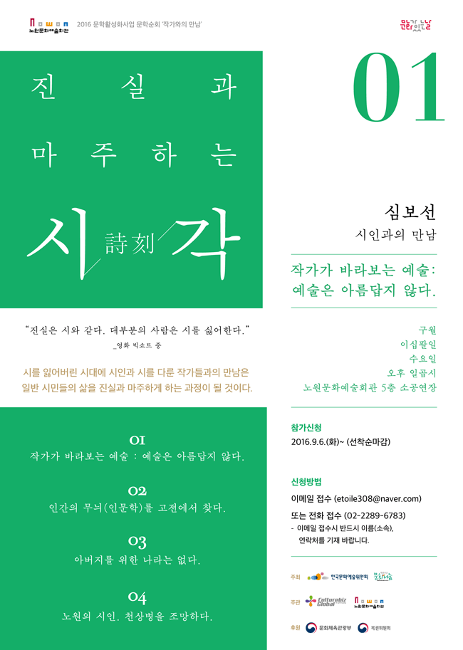 2016 문학활성화사업 문학순회 ‘작가와의 만남’ 진실과 마주하는 詩시. 刻각. 1회차 심보선 시인과의 만남 작가가 바라보는 예술 : 예술은 아름답지 않다.구월. 이십팔일. 수요일. 오후 일곱시. 노원문화예술회관 5층 소공연장 “진실은 시와 같다. 대부분의 사람은 시를 싫어한다.” _ 영화 빅쇼트 중시를 잃어버린 시대에 시인과 시를 다룬 작가들과의 만남은 일반 시민들의 삶을 진실과 마주하게 하는 과정이 될 것이다.1회차  작가가 바라보는 예술 : 예술은 아름답지 않다.2회차  인간의 무늬(인문학)를 고전에서 찾다.3회차  아버지를 위한 나라는 없다.4회차  노원의 시인. 천상병을 조망하다. ● 참가신청 : 2016.9.6.(화)~ (선착순마감)● 신청방법 : 이메일 접수 (etoile308@naver.com) 또는 전화 접수 (02-2289-6783) * 이메일 접수시 반드시 이름(소속), 연락처를 기재 바랍니다.● 오시는길 : 서울시 노원구 중계로 181 노원문화예술회관 5층 소공연장 
