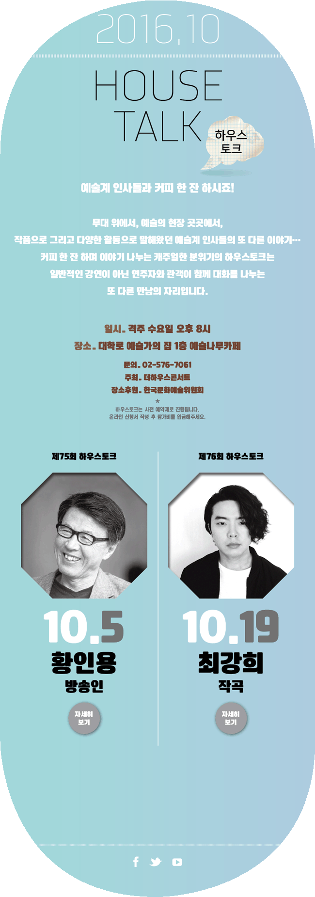 2016년 10월 HOUSE TALK 하우스토크, 예술계 인사들과 커피 한잔 하시죠! 무대 위에서, 예술의 현장 곳곳에서 작품으로 그리고 다양한 활동으로 말해왔던 예술계 인사들의 또 다른 이야기.. 커피 한 잔 하며 이야기 나누는 캐주얼한 분위기의 하우스토크는 일반적인 강연이 아닌 연주자와 관객이 함께 대화를 나누는 또 다른 만남의 자리입니다. 일시_격주 수요일 오후 8시, 장소_대학로 예술가의집 1층 예술나무카페, 문의_02-576-7061, 주최_더하우스콘서트, 장소후원_한국문화예술위원회, 하우스토크는 사전 예약제로 진행됩니다. 온라인 신청서 작성 후 참가비를 입금해주세요. 제75회 하우스토크 10월 5일 황인용 방송인,  제76회 하우스토크 10월 19일 최강희 작곡가 