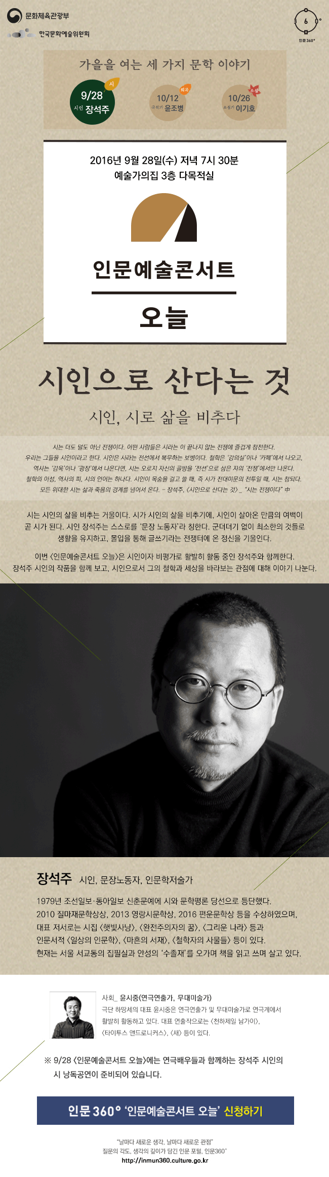 문화체육관광부 한국문화예술위원회 인문360°, 가을을 여는 세 가지 문학 이야기, 9월 28일 시인 장석주, 10월 12일 극작가 윤조병, 10월 26일 소설가 이기호, 9월 28일 수요일 저녁 7시 30분, 예술가의집 3층 다목적실, 인문예술콘서트 오늘, 시인으로 산다는 것, 시인, 시로 삶을 비추다, 시는 더도 덜도 아닌 전쟁이다. 어떤 사람들은 시라는 이 끝나지 않는 전쟁에 즐겁게 참전한다. 우리는 그들을 시인이라고 한다. 시인은 시라는 전선에서 복무하는 보병이다. 철학은 ‘강의실’이나 ‘카페’에서 나오고, 역사는 ‘감옥’이나 ‘광장’에서 나온다면, 시는 오로지 자신의 골방을 ‘전선’으로 삼은 자의 ‘전쟁’에서만 나온다. 철학의 이성, 역사의 피, 시의 언어는 하나다. 시인이 목숨을 걸고 쓸 때, 즉 시가 전대미문의 전투일 때, 시는 참되다. 모든 위대한 시는 삶과 죽음의 경계를 넘어서 온다.  - 장석주, <시인으로 산다는 것> _ “시는 전쟁이다” 中, 시는 시인의 삶을 비추는 거울이다. 시가 시인의 삶을 비추기에, 시인이 살아온 만큼의 여백이 곧 시가 된다. 시인 장석주는 스스로를 ‘문장 노동자’라 칭한다. 군더더기 없이 최소한의 것들로 생활을 유지하고, 몰입을 통해 글쓰기라는 전쟁터에 온 정신을 기울인다. 이번 <인문예술콘서트 오늘>은 시인이자 비평가로 활발히 활동 중인 장석주와 함께한다. 장석주 시인의 작품을 함께 보고, 시인으로서 그의 철학과 세상을 바라보는 관점에 대해 이야기 나눈다. ※ 9/28 <인문예술콘서트 오늘>에는 연극배우들과 함께하는 장석주 시인의 시 낭독공연이 준비되어 있습니다. 장석주_시인, 문장노동자, 인문학저술가, 1979년 조선일보·동아일보 신춘문예에 시와 문학평론 당선으로 등단했다. 2010 질마재문학상상, 2013 영랑시문학상, 2016 편운문학상 등을 수상하였으며, 대표 저서로는 시집 <햇빛사냥>, <완전주의자의 꿈>, <그리운 나라> 등과 인문서적 <일상의 인문학>, <마흔의 서재>, <철학자의 사물들> 등이 있다. 현재는 서울 서교동의 집필실과 안성의 ‘수졸재’를 오가며 책을 읽고 쓰며 살고 있다. 사회_ 윤시중(연극연출가, 무대미술가), 극단 하땅세의 대표 윤시중은 연극연출가 및 무대미술가로 연극계에서 활발히 활동하고 있다. 대표 연출작으로는 <천하제일 남가이>, <타이투스 앤드로니커스>, <새> 등이 있다. 관람신청은 각 회차 강연 2주 전, 인문360° 홈페이지를 통해 공지됩니다.모든 강연은 무료로 진행되며, 관람신청은 1인 1매 가능합니다. “날마다 새로운 생각, 날마다 새로운 관점” 질문의 각도, 생각의 깊이가 담긴 인문 포털, 인문360°
http://inmun360.culture.go.kr