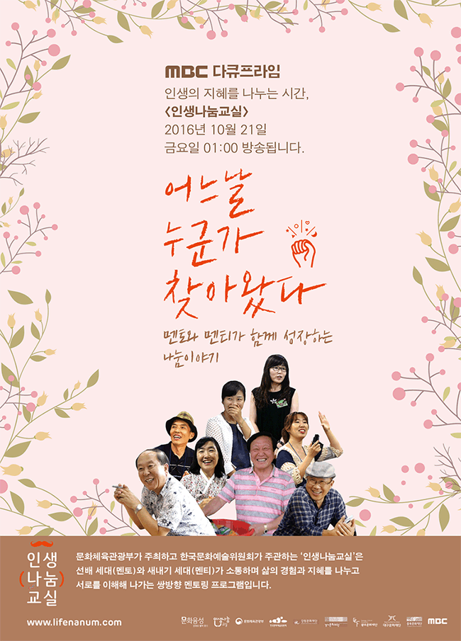 MBC 다큐프라임인생의 지혜를 나누는 시간,<인생나눔교실>2016년 10월 21일 금요일 01:00 방송됩니다.
어느날누군가찾아왔다멘토와 멘티가 함께 성장하는 나눔이야기인생나눔교실 문화체육관광부가 주최하고 한국문화예술위원회가 주관하는 '인생나눔교실'은 선배 세대(멘토)와 새나기 세대(멘티)가 소통하며 삶의 경험과 지혜를 나누고 서로를 이해해 나가는 쌍방형 멘토링 프로그램입니다. 