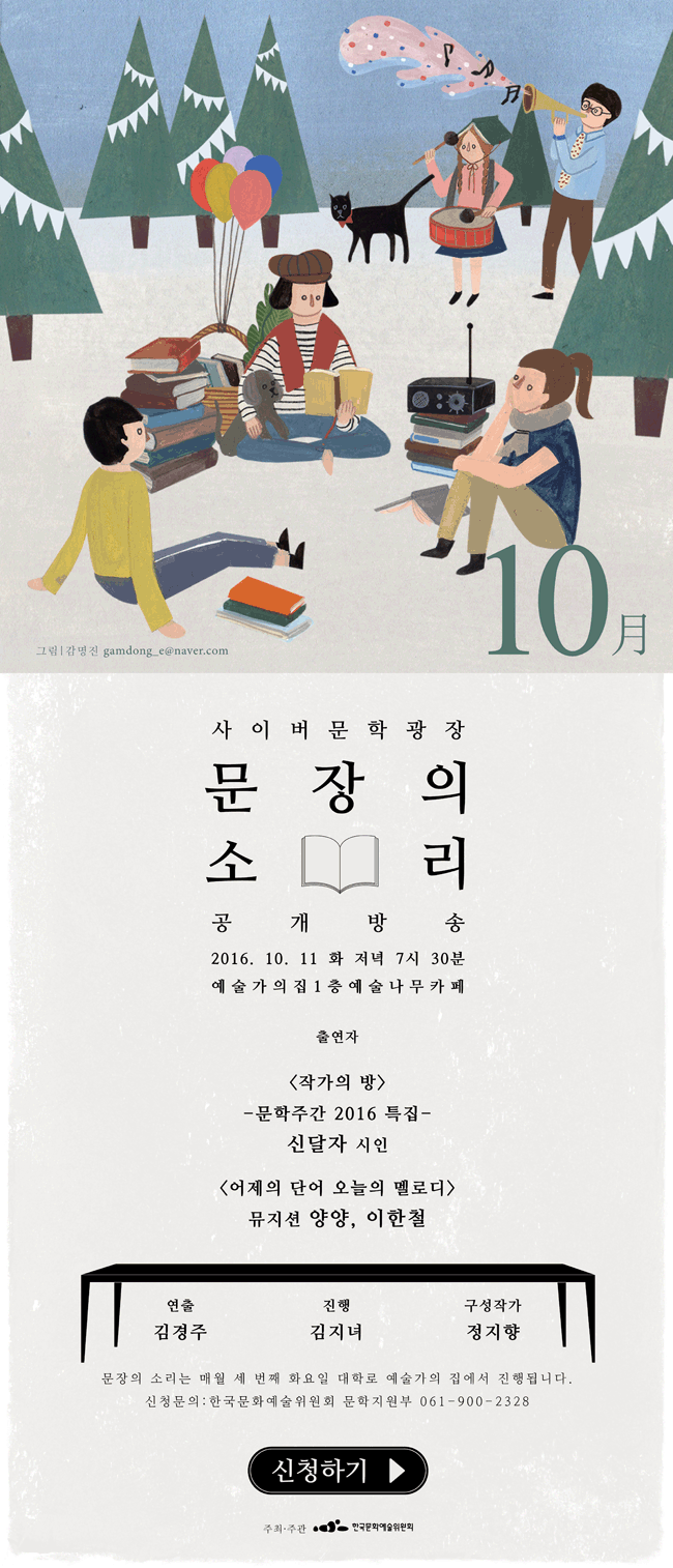 사이버문학광장 문장의소리 공개방송, 2016.10.11(화) 저녁 7시30분 예술가의집 1층 예술나무카페, 출연자_<작가의 방> 문학주간 2016 특집 신달자 시인  <어제의 단어 오늘의 멜로디> 뮤지션 양양, 이한철, 연출_김경주, 진행_김지녀, 구성작가_정지향, 문장의 소리는 매월 세번째 화요일 대학로 예술가의집에서 진행됩니다. 신청문의_한국문화예술위원회 문학지원부 061-900-2328