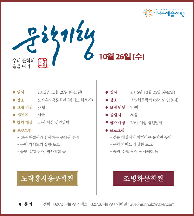 우리 문학의 길을 따라, 10월26일(수), 일시_2016년 10월 26일(수), 장소_ 노작홍사용문학관(경기도 화성시), 모집 인원_35명, 출발지_서울, 참가 대상_20세 이상 성인남녀 *본 기행은 무료이며, 선착순으로 마감됩니다. (교통, 식사비 등 모두 포함), 프로그램_전문 해설사와 함께 하는 문학관 투어, 문학 가이드의 살롱 토크, 문학공연 및 퀴즈, 편지쓰기 등 노작흥사용문학관 자세히보기(좌), 일시_2016년 10월 26일(수), 장소_조병화문학관(경기도 안성시), 모집 인원_70명, 출발지_서울, 참가 대상_20세 이상 성인남녀 *본 기행은 무료이며, 선착순으로 마감됩니다. (교통, 식사비 등 모두 포함), 프로그램_ 전문 해설사와 함께하는 문학관 투어, 문학 가이드의 살롱 토크, 문학공연 및 퀴즈, 편지쓰기 체험 등, 조병화 문학관 자세히보기(우) * 문의_전화_02)701-4879 / 팩스_02)706-4879, 이메일_2016munhak@naver.com, 