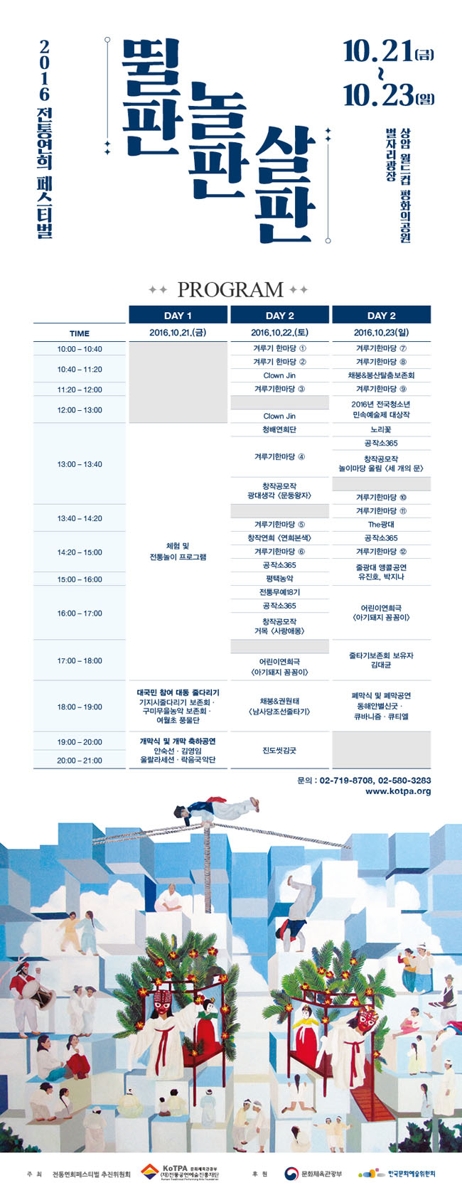 2016 전통연희 페스티벌 뛸판 놀판 살판 10.21(금)~10.23(일) 상암 월드컵평화의공원 별자리광장, 2016.10.21.(금) DAY 1_체험 및 전통놀이 프로그램, 대국민 참여 대동 줄다리기 기지시줄다리기·구미무을농악 보존회·여월초 풍물단, 개막 축하 공연 안숙선·김영임·울랄라세션·락음국악단, 2016.10.22.(토) DAY 2_겨루기 한마당 1, 겨루기 한마당 2, Clown Jin, 겨루기한마당 3, Clown Jin, 청배연희단, 겨루기한마당 4, 창작공모작 광대생각 <문둥왕자>, 겨루기한마당 5, 창작연희<연희본색>, 겨루기한마당 6, 공작소365, 평택농악, 전통무예18기, 공작소365, 창작공모작, 거목 <사랑애몽>, 어린이연희극, <아기돼지 꼼꼼이>, 채붕&권원태, <남사당조선줄타기>, 진도씻김굿, 2016.10.23.(일) DAY 3_겨루기한마당 7, 겨루기한마당 8, 채붕&봉산탈춤보존회, 겨루기한마당 9, 2016년 전국청소년민속예술제 대상작, 노리꽃, 공작소365, 창작공모작, 놀이마당 울림 <세 개의 문>, 겨루기한마당 10, 겨루기한마당 11, The광대, 공작소365, 겨루기한마당 12, 줄광대 앵콜공연, 유진호, 박지나, 어린이연희극, <아기돼지 꼼꼼이>, 줄타기보존회 보유자 김대균, 폐막 공연, 동해안별신굿·큐바니즘·큐티엘, 문의_02-719-8708, 02-580-3283, www.kotpa.org