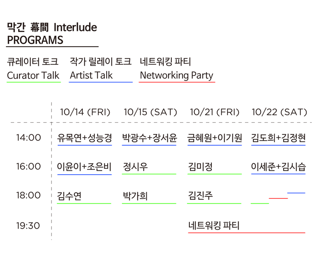 막간 幕間 Interlude PROGRAMS, 큐레이터 토크, 작가 릴레이 토트, 네트워킹 파티, 10.14(금)_14:00 유목연+성능경, 16:00 이윤이+조은비, 18:00 김수연, 10.15(토)_14:00 박광수+장서윤, 16:00 정시우, 18:00 박가희, 10.21(금)_14:00 금혜원+이기원, 16:00 김미정 18:00 김진주 19:30 네트워킹 파티, 10.22(토) 14:00 김도희+김정현, 16:00 이세준+김시습