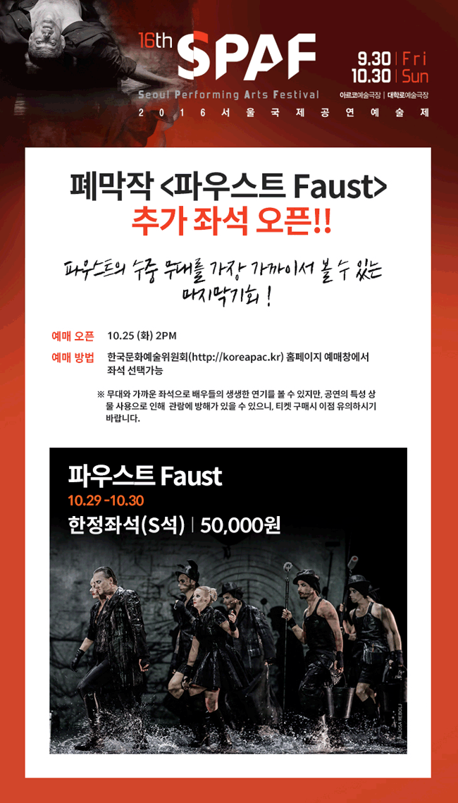 폐막작 <파우스트 Faust>추가 좌석 오픈!!파우스트의 수중무대를 가장 가까이서 볼 수 있는 마지막기회!예매오픈 10.25 (화) 2PM예매방법 한국문화예술위원회(http://koreapac.kr/) 홈페이지 예매창에서 좌석 선택가능※	무대와 가까운 좌석으로 배우들의 생생한 연기를 볼 수 있지만, 공연의 특성 상 물 사용으로 인해 관람에 방해가 있을 수 있으니, 티켓 구매시 이점 유의하시기 바랍니다.그림 위 글씨파우스트 Faust10.29 – 10.30한정좌석(S석) ㅣ 50,000원