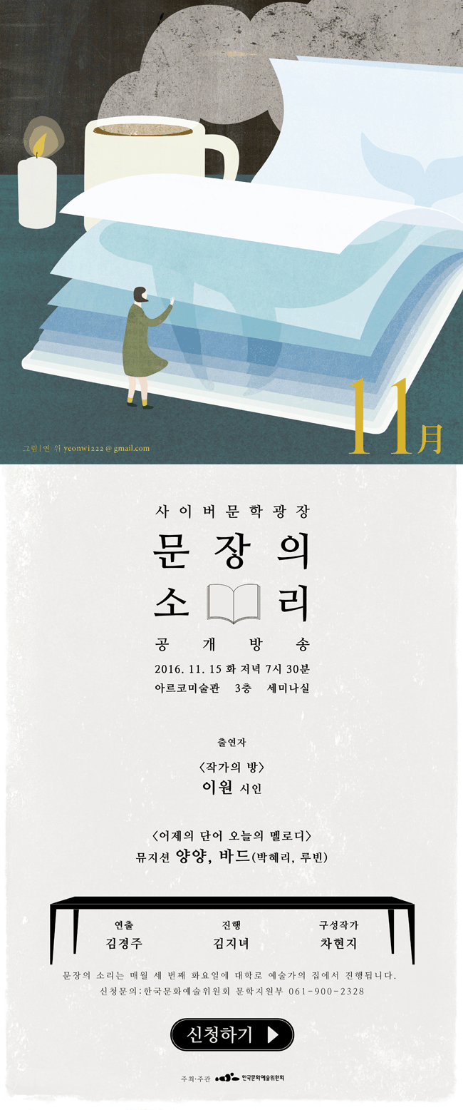 사이버문학광장 문장의소리 공개방송, 2016.11.15(화) 저녁 7시30분 아르코미술관 3층 세미나실, 출연자_<작가의 방> 이원 시인 , <어제의 단어 오늘의 멜로디> 뮤지션 양양, 바드(박혜리, 루빈), 연출_김경주, 진행_김지녀, 구성작가_차현지, 문장의 소리는 매월 세번째 화요일 대학로 예술가의집에서 진행됩니다. 신청문의_한국문화예술위원회 문학지원부 061-900-2328