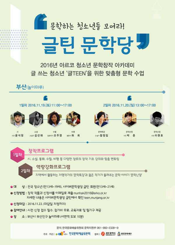 [부산] 문학하는 청소년들 모여라! '글틴 문학당’2016년 아르코 청소년 문학창작 아카데미, 글 쓰는 청소년 ‘글TEEN’을 위한 맞춤형 문학 수업, 부산(놀이마루), 1일차 2016.11.19.(토) 11:00~17:00, 참여작가_시 – 시인 윤석정, 소설 – 소설가 김선재, 수필 – 동화작가 오주영, 비평 – 평론가 허희, 2일차 2016.11.20.(일) 13:00~17:00, 참여작가_문학특강 – 소설가 함정임, 문학난장 – 시인 박준, 시인 이현호, 1일차 창작프로그램_시, 소설, 동화, 수필, 비평 등 다양한 장르의 창작 기초 강의와 맞춤 멘토링, 2일차 역량강화 프로그램 지역에서 활동하는 저명작가의 ‘문학특강’과 젊은 작가가 들려주는 문학 이야기 ‘문학난장’, 대상_전국 청소년(만13세~19세), 사이버문학광장 글틴 회원(만13세~21세), 신청방법_창작 작품과 신청서를 이메일로 제출 munhak2016@arko.or.kr, 자세한 내용은 사이버문학광장 글틴 홈페이지에서 확인 teen.munjang.or.kr, 신청마감_2016.11.10. (마감일 자정까지), 참여안내_사전 신청 접수 필수. 참가비 무료. 교육자료 및 필기구 제공, 장소_부산시 부산진구 놀이마루 (서면역 도보 10분)