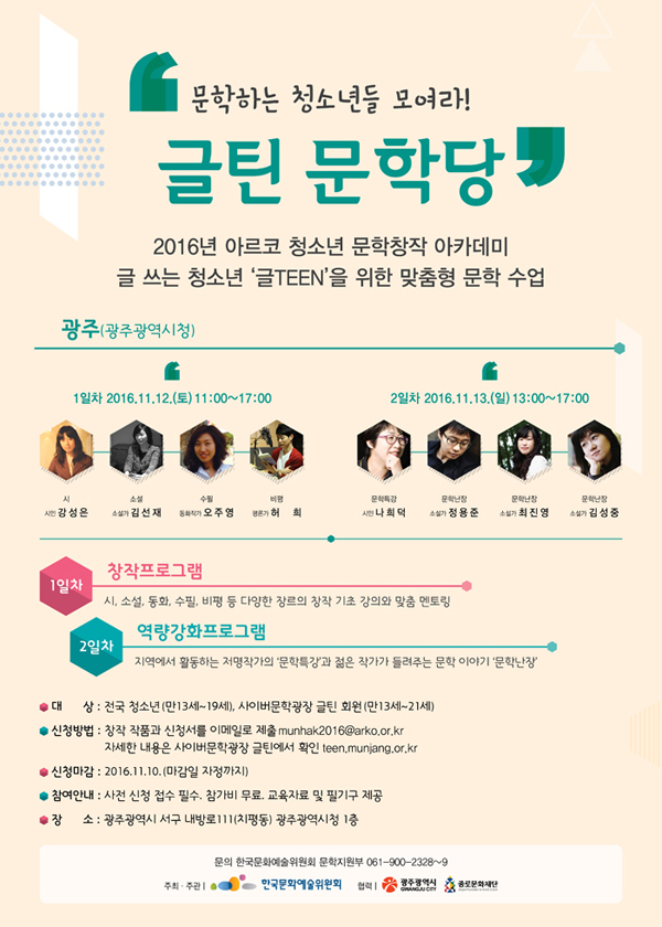 [광주] 문학하는 청소년들 모여라! '글틴 문학당’ 2016년 아르코 청소년 문학창작 아카데미 글 쓰는 청소년 ‘글TEEN’을 위한 맞춤형 문학 수업, 광주(광주광역시청), 1일차 2016.11.12.(토) 11:00~17:00, 참여작가_시 – 시인 강성은, 소설 – 소설가 김선재, 수필 – 동화작가 오주영, 비평 – 평론가 허희, 2일차 2016.11.13.(일) 13:00~17:00, 참여작가, 문학특강 – 시인 나희덕, 문학난장 – 소설가 정용준, 소설가 최진영, 소설가 김성중, 1일차 창작프로그램 
시, 소설, 동화, 수필, 비평 등 다양한 장르의 창작 기초 강의와 맞춤 멘토링, 2일차 역량강화 프로그램, 지역에서 활동하는 저명작가의 ‘문학특강’과 젊은 작가가 들려주는 문학 이야기 ‘문학난장’, 대상_전국 청소년(만13세~19세), 사이버문학광장 글틴 회원(만13세~21세), 신청방법_창작 작품과 신청서를 이메일로 제출 munhak2016@arko.or.kr, 자세한 내용은 사이버문학광장 글틴 홈페이지에서 확인 teen.munjang.or.kr, 신청마감_2016.11.10. (마감일 자정까지), 참여안내_사전 신청 접수 필수. 참가비 무료. 교육자료 및 필기구 제공, 장소_광주광역시 서구 내방로111(치평동) 광주광역시청 1층
