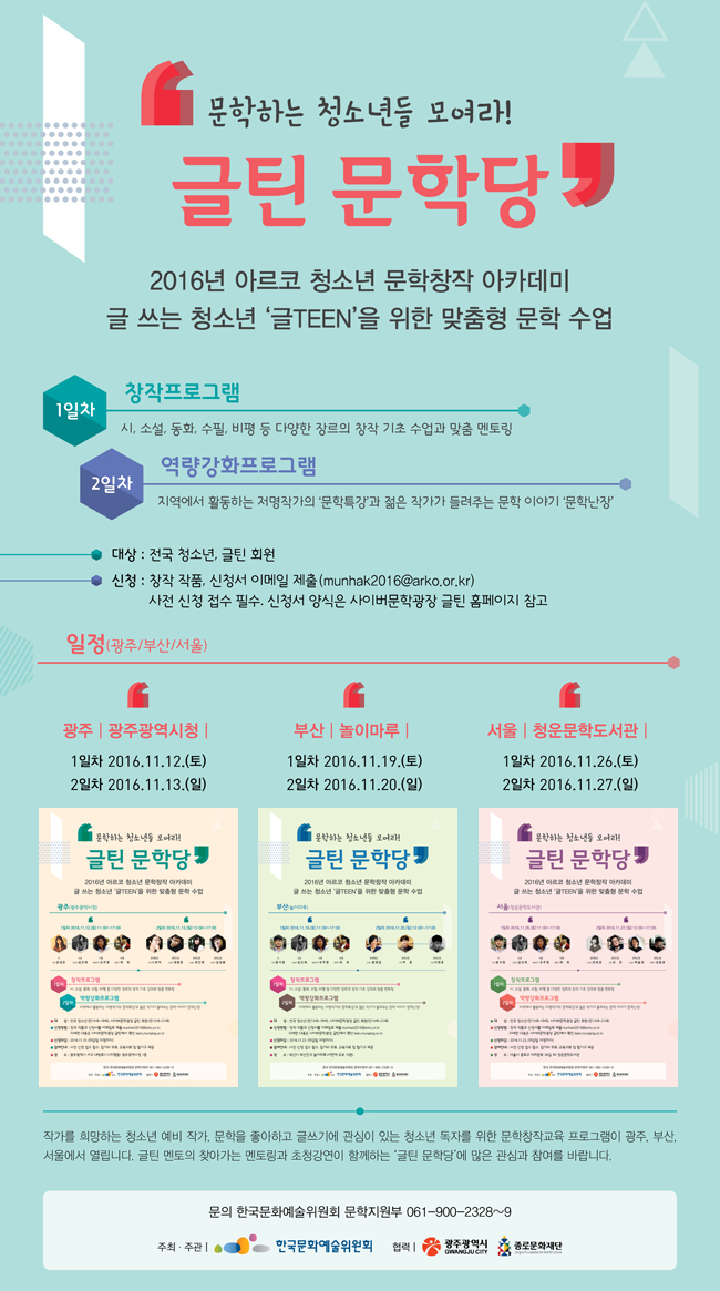 문학하는 청소년들 모여라! ‘글틴 문학당’, 2016년 아르코 청소년 문학창작 아카데미 글 쓰는 청소년 ‘글TEEN’을 위한 맞춤형 문학 수업, 1일차_창작프로그램_시, 소설, 동화, 수필, 비평 등 다양한 장르의 창작 기초 수업과 맞춤 멘토링, 2일차_역량강화프로그램_지역에서 활동하는 저명작가의 ‘문학특강’과 젊은 작가가 들려주는 문학 이야기 ‘문학난장’, 대상_전국 청소년, 글틴 회원, 신청_창작 작품과 신청서 이메일 제출 munhak2016@arko.or.kr, 사전 신청 접수 필수. 참가비 무료. 교육자료 및 필기구 제공, 일정_[광주]광주광역시청/1일차 2016.11.12.(토) 11:00~17:00, 2일차 2016.11.13.(일) 13:00~17:00, [부산]놀이마루/1일차 2016.11.19.(토) 11:00~17:00, 2일차 2016.11.20.(일) 13:00~17:00, [서울]청운문학도서관/1일차 2016.11.26.(토) 11:00~17:00, 2일차 2016.11.27.(일) 13:00~17:00, 문학을 좋아하고 글쓰기를 사랑하는 청소년과 작가를 희망하는 예비 작가에게 체계적인 문학창작교육 프로그램이 광주를 시작으로 부산과 서울에서 진행됩니다. 많은 관심과 참여를 바랍니다. 문의 한국문화예술위원회 문학지원부 061-900-2328~9