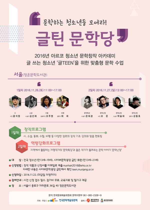 [서울] 문학하는 청소년들 모여라! '글틴 문학당’ 2016년 아르코 청소년 문학창작 아카데미 글 쓰는 청소년 ‘글TEEN’을 위한 맞춤형 문학 수업, 서울(청운문학도서관), 1일차 2016.11.26.(토) 11:00~17:00, 참여작가_시 – 시인 윤석정, 소설 – 소설가 김선재, 수필 – 동화작가 오주영, 비평 – 평론가 허희, 2일차 2016.11.27.(일) 13:00~17:00, 참여작가_문학특강–소설가 은희경, 문학난장–시인 오은, 소설가 박솔뫼, 평론가 강동호, 1일차 창작프로그램_시, 소설, 동화, 수필, 비평 등 다양한 장르의 창작 기초 강의와 맞춤 멘토링, 2일차 역량강화 프로그램, 지역에서 활동하는 저명작가의 ‘문학특강’과 젊은 작가가 들려주는 문학 이야기 ‘문학난장’, 대상_전국 청소년(만13세~19세), 사이버문학광장 글틴 회원(만13세~21세), 신청방법_창작 작품과 신청서를 이메일로 제출 munhak2016@arko.or.kr, 자세한 내용은 사이버문학광장 글틴 홈페이지에서 확인 teen.munjang.or.kr, 신청마감_2016.11.10. (마감일 자정까지), 참여안내_사전 신청 접수 필수. 참가비 무료. 교육자료 및 필기구 제공, 장소_서울시 종로구 자하문로 36길 40 청운문학도서관