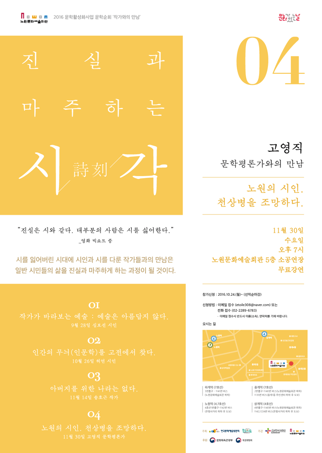 2016 문학활성화사업 문학순회 ‘작가와의 만남’진실과 마주하는 詩시. 刻각.4회차 고영직 문학평론가와의 만남 노원의 시인 천상병을 조망하다.
11월 30일 수요일 오후7시 노원문화예술회관 5층, 소공연장“진실은 시와 같다. 대부분의 사람은 시를 싫어한다.” _ 영화 빅쇼트 중 시를 잃어버린 시대에 시인과 시를 다룬 작가들과의 만남은 일반 시민들의 삶을 진실과 마주하게 하는 과정이 될 것이다. 1회차  작가가 바라보는 예술 : 예술은 아름답지 않다.2회차  인간의 무늬(인문학)를 고전에서 찾다.3회차  아버지를 위한 나라는 없다.4회차  노원의 시인. 천상병을 조망하다.● 참가신청 : 2016.10.24.(월)~ (선착순마감)● 신청방법 : 이메일 접수 (etoile308@naver.com) 또는 전화 접수 (02-2289-6783) * 이메일 접수시 반드시 이름(소속), 연락처를 기재 바랍니다.● 오시는길 : 서울시 노원구 노해로 502 노원어울림극장 하계역(7호선)3번출구 -1141번버스 (노원문화예술회관 하차)중계역(7호선)2번출구-1140번 버스(노원문화예술회관 하차)노원역(4,7,호선) 4호선 11번출구-1142번버스(은행사거리 하차 후 도보)상계역(4호선)4번출구-1140번 버스 (노원문화예술회관 하차)1142,1224번 버스(은행사거리 하차 후 도보)