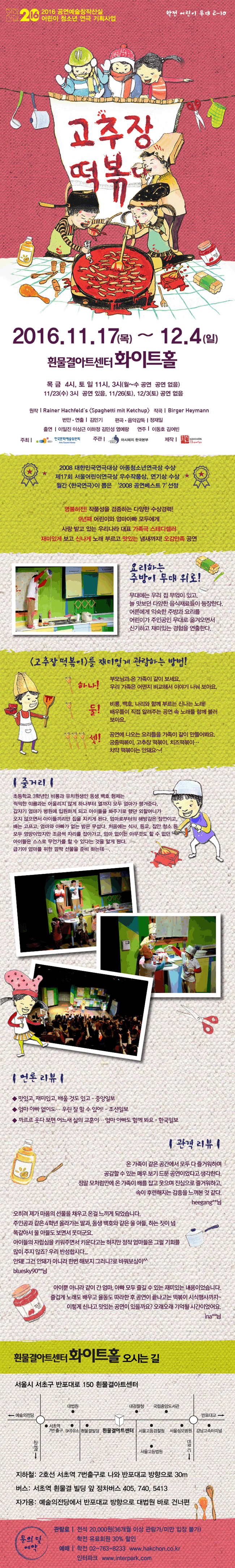 창작산실 2016 공연예술창작산실 어린이 청소년 연극 기획사업 학전어린이무대 2-10 2016.11.17.(목)~12.4(일) 흰물결아트센터 화이트홀 목 금 4시, 토 일 11시, 3시(월~수 공연 공연없음) 11/23(수) 3시 공연 있음, 11/26(토), 12/3(토) 공연 없음 원작 / Rainer Hachfeld’s[Spaghetti mit Ketchup] 작곡/ Birger Heymann 번안‧연출 / 김민기 편곡‧음악감독 / 정재일 출연 / 이일진 이상근 이하정 김민성 염예랑 연주 / 이동호 김여빈 주최 / 한국문화예술위원회 주관/ 아시테지 한국본부 제작/학전 2008 대한민국연극대상 아동청소년연극상 수상 제17회 서울어린이연극상 우수작품상, 연기상 수상 월간 [한국연극]이 뽑은 ‘2008 공연베스트 7’ 선정 명불허전! 작품성을 검증하는 다양한 수상경력! 9년째 어린이와 엄마아빠 모두에게 사랑받고 있는 우리나라 대표 가족극 스테디셀러 재미있게 보고 신나게 노래 부르고 맛있는 냄새까지! 오감만족 공연 