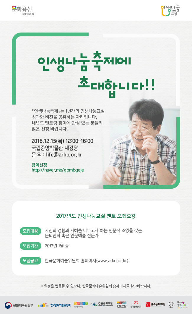 문화융성 문화가 있는날 인생나눔교실 인생나눔축제에 초대합니다. [인생나눔축제]는 1년간의 인생나눔교실성과와 비전을 공유하는 자리입니다. 내년도 멘토링 참여에 관심 있는 분들의 많은 신청 바랍니다.2016.12.15(목)12:00~16:00, 국립중앙박물관 대강당, 문의:life@arko.or.kr, 참여신청:http://naver.me/gbmbgeje,2017년도 인생나눔교실 멘토 모집요강, 모집대상_자신의 경험과 지혜를 나누고자 하는 인문적 소양을 갖춘 은퇴인력 혹은 인문예술 전문가, 모집기간_2017년 1월 중, 모집공고_한국문화예술위원회 홈페이지 (www.arko.or.kr/) *일정은 변동될 수 있으니, 한국문화예술위원회 홈페이지를 참고바랍니다.