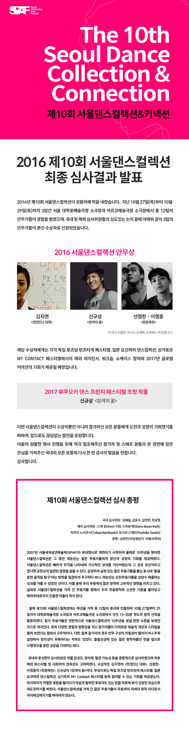 2016 제10회 서울댄스컬렉션  최종 심사결과 발표 2016년 제10회 서울댄스컬렉션이 성황리에 막을 내렸습니다. 지난 10월 27일(목)부터 10월 29일(토)까지 3일간 서울 대학로예술극장 소극장과 아르코예술극장 소극장에서 총 12팀의 안무가들이 경합을 벌였으며, 국내 및 해외 심사위원들의 심도있는 논의 끝에 아래와 같이 3팀의 안무가들이 본선 수상자로 선정되었습니다. 해당 수상자에게는 각각 독일 포츠담 탄츠타게 페스티벌, 일본 요코하마 댄스컬렉션, 싱가포르 M1 CONTACT 페스티벌에서의 해외 레지던시, 워크숍, 쇼케이스 참여와 2017년 글로벌 커넥션의 기회가 제공될 예정입니다. 이번 서울댄스컬렉션이 수상자뿐만 아니라 참가하신 모든 분들에게 도전과 성장의 기회였기를 바라며, 앞으로도 끊임없는 발전을 응원합니다. 아울러 원활한 행사 진행을 위해 적극 협조해주신 참가자 및 스태프 분들과 본 경연에 많은 관심을 가져주신 국내외 모든 분들께 다시 한 번 감사의 말씀을 전합니다. 감사합니다.